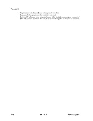 Appendix N
N-12 FM 3-39.40 12 February 2010
Stay integrated with the unit. Do not isolate yourself from them.
Be aware of other operations so that fratricide is prevented.
Insist on HN adherence to the recognized human rights standards concerning the treatment of
DCs and detainees. Violations that are observed must be reported to the chain of command.
 