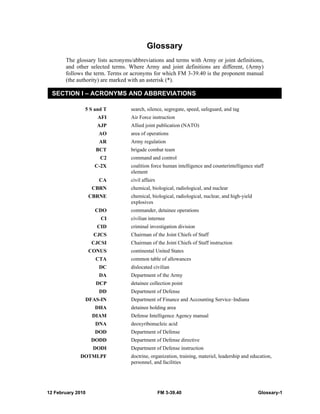 12 February 2010 FM 3-39.40 Glossary-1
Glossary
The glossary lists acronyms/abbreviations and terms with Army or joint definitions,
and other selected terms. Where Army and joint definitions are different, (Army)
follows the term. Terms or acronyms for which FM 3-39.40 is the proponent manual
(the authority) are marked with an asterisk (*).
SECTION I – ACRONYMS AND ABBREVIATIONS
5 S and T search, silence, segregate, speed, safeguard, and tag
AFI Air Force instruction
AJP Allied joint publication (NATO)
AO area of operations
AR Army regulation
BCT brigade combat team
C2 command and control
C-2X coalition force human intelligence and counterintelligence staff
element
CA civil affairs
CBRN chemical, biological, radiological, and nuclear
CBRNE chemical, biological, radiological, nuclear, and high-yield
explosives
CDO commander, detainee operations
CI civilian internee
CID criminal investigation division
CJCS Chairman of the Joint Chiefs of Staff
CJCSI Chairman of the Joint Chiefs of Staff instruction
CONUS continental United States
CTA common table of allowances
DC dislocated civilian
DA Department of the Army
DCP detainee collection point
DD Department of Defense
DFAS-IN Department of Finance and Accounting Service–Indiana
DHA detainee holding area
DIAM Defense Intelligence Agency manual
DNA deoxyribonucleic acid
DOD Department of Defense
DODD Department of Defense directive
DODI Department of Defense instruction
DOTMLPF doctrine, organization, training, materiel, leadership and education,
personnel, and facilities
 