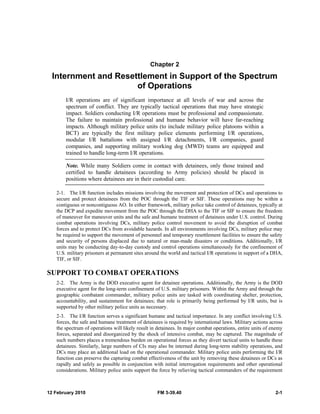 12 February 2010 FM 3-39.40 2-1
Chapter 2
Internment and Resettlement in Support of the Spectrum
of Operations
I/R operations are of significant importance at all levels of war and across the
spectrum of conflict. They are typically tactical operations that may have strategic
impact. Soldiers conducting I/R operations must be professional and compassionate.
The failure to maintain professional and humane behavior will have far-reaching
impacts. Although military police units (to include military police platoons within a
BCT) are typically the first military police elements performing I/R operations,
modular I/R battalions with assigned I/R detachments, I/R companies, guard
companies, and supporting military working dog (MWD) teams are equipped and
trained to handle long-term I/R operations.
Note. While many Soldiers come in contact with detainees, only those trained and
certified to handle detainees (according to Army policies) should be placed in
positions where detainees are in their custodial care.
2-1. The I/R function includes missions involving the movement and protection of DCs and operations to
secure and protect detainees from the POC through the TIF or SIF. These operations may be within a
contiguous or noncontiguous AO. In either framework, military police take control of detainees, typically at
the DCP and expedite movement from the POC through the DHA to the TIF or SIF to ensure the freedom
of maneuver for maneuver units and the safe and humane treatment of detainees under U.S. control. During
combat operations involving DCs, military police control movement to avoid the disruption of combat
forces and to protect DCs from avoidable hazards. In all environments involving DCs, military police may
be required to support the movement of personnel and temporary resettlement facilities to ensure the safety
and security of persons displaced due to natural or man-made disasters or conditions. Additionally, I/R
units may be conducting day-to-day custody and control operations simultaneously for the confinement of
U.S. military prisoners at permanent sites around the world and tactical I/R operations in support of a DHA,
TIF, or SIF.
SUPPORT TO COMBAT OPERATIONS
2-2. The Army is the DOD executive agent for detainee operations. Additionally, the Army is the DOD
executive agent for the long-term confinement of U.S. military prisoners. Within the Army and through the
geographic combatant commander, military police units are tasked with coordinating shelter, protection,
accountability, and sustainment for detainees; that role is primarily being performed by I/R units, but is
supported by other military police units as necessary.
2-3. The I/R function serves a significant humane and tactical importance. In any conflict involving U.S.
forces, the safe and humane treatment of detainees is required by international laws. Military actions across
the spectrum of operations will likely result in detainees. In major combat operations, entire units of enemy
forces, separated and disorganized by the shock of intensive combat, may be captured. The magnitude of
such numbers places a tremendous burden on operational forces as they divert tactical units to handle these
detainees. Similarly, large numbers of CIs may also be interned during long-term stability operations, and
DCs may place an additional load on the operational commander. Military police units performing the I/R
function can preserve the capturing combat effectiveness of the unit by removing these detainees or DCs as
rapidly and safely as possible in conjunction with initial interrogation requirements and other operational
considerations. Military police units support the force by relieving tactical commanders of the requirement
 