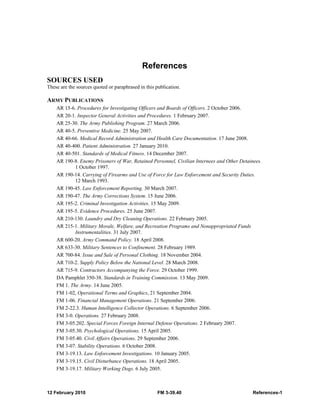 12 February 2010 FM 3-39.40 References-1
References
SOURCES USED
These are the sources quoted or paraphrased in this publication.
ARMY PUBLICATIONS
AR 15-6. Procedures for Investigating Officers and Boards of Officers. 2 October 2006.
AR 20-1. Inspector General Activities and Procedures. 1 February 2007.
AR 25-30. The Army Publishing Program. 27 March 2006.
AR 40-5. Preventive Medicine. 25 May 2007.
AR 40-66. Medical Record Administration and Health Care Documentation. 17 June 2008.
AR 40-400. Patient Administration. 27 January 2010.
AR 40-501. Standards of Medical Fitness. 14 December 2007.
AR 190-8. Enemy Prisoners of War, Retained Personnel, Civilian Internees and Other Detainees.
1 October 1997.
AR 190-14. Carrying of Firearms and Use of Force for Law Enforcement and Security Duties.
12 March 1993.
AR 190-45. Law Enforcement Reporting. 30 March 2007.
AR 190-47. The Army Corrections System. 15 June 2006.
AR 195-2. Criminal Investigation Activities. 15 May 2009.
AR 195-5. Evidence Procedures. 25 June 2007.
AR 210-130. Laundry and Dry Cleaning Operations. 22 February 2005.
AR 215-1. Military Morale, Welfare, and Recreation Programs and Nonappropriated Funds
Instrumentalities. 31 July 2007.
AR 600-20. Army Command Policy. 18 April 2008.
AR 633-30. Military Sentences to Confinement. 28 February 1989.
AR 700-84. Issue and Sale of Personal Clothing. 18 November 2004.
AR 710-2. Supply Policy Below the National Level. 28 March 2008.
AR 715-9. Contractors Accompanying the Force. 29 October 1999.
DA Pamphlet 350-38. Standards in Training Commission. 13 May 2009.
FM 1. The Army. 14 June 2005.
FM 1-02, Operational Terms and Graphics, 21 September 2004.
FM 1-06. Financial Management Operations. 21 September 2006.
FM 2-22.3. Human Intelligence Collector Operations. 6 September 2006.
FM 3-0. Operations. 27 February 2008.
FM 3-05.202. Special Forces Foreign Internal Defense Operations. 2 February 2007.
FM 3-05.30. Psychological Operations. 15 April 2005.
FM 3-05.40. Civil Affairs Operations. 29 September 2006.
FM 3-07. Stability Operations. 6 October 2008.
FM 3-19.13. Law Enforcement Investigations. 10 January 2005.
FM 3-19.15. Civil Disturbance Operations. 18 April 2005.
FM 3-19.17. Military Working Dogs. 6 July 2005.
 