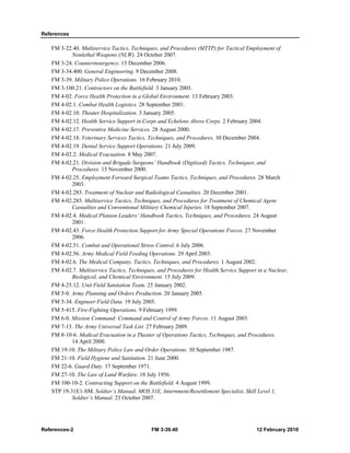 References
References-2 FM 3-39.40 12 February 2010
FM 3-22.40. Multiservice Tactics, Techniques, and Procedures (MTTP) for Tactical Employment of
Nonlethal Weapons (NLW). 24 October 2007.
FM 3-24. Counterinsurgency. 15 December 2006.
FM 3-34.400. General Engineering. 9 December 2008.
FM 3-39. Military Police Operations. 16 February 2010.
FM 3-100.21. Contractors on the Battlefield. 3 January 2003.
FM 4-02. Force Health Protection in a Global Environment. 13 February 2003.
FM 4-02.1. Combat Health Logistics. 28 September 2001.
FM 4-02.10. Theater Hospitalization. 3 January 2005.
FM 4-02.12. Health Service Support in Corps and Echelons Above Corps. 2 February 2004.
FM 4-02.17. Preventive Medicine Services. 28 August 2000.
FM 4-02.18. Veterinary Services Tactics, Techniques, and Procedures. 30 December 2004.
FM 4-02.19. Dental Service Support Operations. 21 July 2009.
FM 4-02.2. Medical Evacuation. 8 May 2007.
FM 4-02.21. Division and Brigade Surgeons’ Handbook (Digitized) Tactics, Techniques, and
Procedures. 15 November 2000.
FM 4-02.25. Employment Forward Surgical Teams Tactics, Techniques, and Procedures. 28 March
2003.
FM 4-02.283. Treatment of Nuclear and Radiological Casualties. 20 December 2001.
FM 4-02.285. Multiservice Tactics, Techniques, and Procedures for Treatment of Chemical Agent
Casualties and Conventional Military Chemical Injuries. 18 September 2007.
FM 4-02.4. Medical Platoon Leaders’ Handbook Tactics, Techniques, and Procedures. 24 August
2001.
FM 4-02.43. Force Health Protection Support for Army Special Operations Forces. 27 November
2006.
FM 4-02.51. Combat and Operational Stress Control. 6 July 2006.
FM 4-02.56. Army Medical Field Feeding Operations. 29 April 2003.
FM 4-02.6. The Medical Company, Tactics, Techniques, and Procedures. 1 August 2002.
FM 4-02.7. Multiservice Tactics, Techniques, and Procedures for Health Service Support in a Nuclear,
Biological, and Chemical Environment. 15 July 2009.
FM 4-25.12. Unit Field Sanitation Team. 25 January 2002.
FM 5-0. Army Planning and Orders Production. 20 January 2005.
FM 5-34. Engineer Field Data. 19 July 2005.
FM 5-415. Fire-Fighting Operations. 9 February 1999.
FM 6-0. Mission Command: Command and Control of Army Forces. 11 August 2003.
FM 7-15. The Army Universal Task List. 27 February 2009.
FM 8-10-6. Medical Evacuation in a Theater of Operations Tactics, Techniques, and Procedures.
14 April 2000.
FM 19-10. The Military Police Law and Order Operations. 30 September 1987.
FM 21-10. Field Hygiene and Sanitation. 21 June 2000.
FM 22-6. Guard Duty. 17 September 1971.
FM 27-10. The Law of Land Warfare. 18 July 1956.
FM 100-10-2. Contracting Support on the Battlefield. 4 August 1999.
STP 19-31E1-SM. Soldier’s Manual, MOS 31E, Internment/Resettlement Specialist, Skill Level 1,
Soldier’s Manual. 23 October 2007.
 