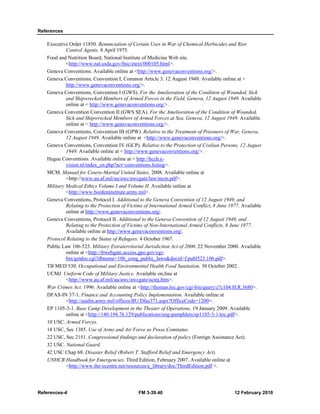 References
References-4 FM 3-39.40 12 February 2010
Executive Order 11850. Renunciation of Certain Uses in War of Chemical Herbicides and Riot
Control Agents. 8 April 1975.
Food and Nutrition Board, National Institute of Medicine Web site.
<http://www.nal.usda.gov/fnic/etext/000105.html>.
Geneva Conventions. Available online at <http://www.genevaconventions.org/>.
Geneva Conventions, Convention I, Common Article 3. 12 August 1949. Available online at <
http://www.genevaconventions.org/>.
Geneva Conventions, Convention I (GWS). For the Amelioration of the Condition of Wounded, Sick
and Shipwrecked Members of Armed Forces in the Field, Geneva, 12 August 1949. Available
online at < http://www.genevaconventions.org/>.
Genova Convention Convention II (GWS SEA). For the Amelioration of the Condition of Wounded,
Sick and Shipwrecked Members of Armed Forces at Sea, Geneva, 12 August 1949. Available
online at < http://www.genevaconventions.org/>.
Geneva Conventions, Convention III (GPW). Relative to the Treatment of Prisoners of War, Geneva,
12 August 1949. Available online at <http://www.genevaconventions.org/>.
Geneva Conventions, Convention IV (GCP). Relative to the Protection of Civilian Persons, 12 August
1949. Available online at < http://www.genevaconventions.org/>.
Hague Conventions. Available online at < http://hcch.e-
vision.nl/index_en.php?act=conventions.listing>.
MCM. Manual for Courts-Martial United States. 2008. Available online at
<http://www.au.af.mil/au/awc/awcgate/law/mcm.pdf>.
Military Medical Ethics Volume I and Volume II. Available online at
<http://www.bordeninstitute.army.mil>.
Geneva Conventions, Protocol I. Additional to the Geneva Convention of 12 August 1949, and
Relating to the Protection of Victims of International Armed Conflict, 8 June 1977. Available
online at http://www.genevaconventions.org/.
Geneva Conventions, Protocol II. Additional to the Geneva Convention of 12 August 1949, and
Relating to the Protection of Victims of Non-International Armed Conflicts, 8 June 1977.
Available online at http://www.genevaconventions.org/.
Protocol Relating to the Status of Refugees. 4 October 1967.
Public Law 106-523. Military Extraterritorial Jurisdiction Act of 2000. 22 November 2000. Available
online at <http://frwebgate.access.gpo.gov/cgi-
bin/getdoc.cgi?dbname=106_cong_public_laws&docid=f:publ523.106.pdf>.
TB MED 530. Occupational and Environmental Health Food Sanitation. 30 October 2002.
UCMJ. Uniform Code of Military Justice. Available on;line at
<http://www.au.af.mil/au/awc/awcgate/ucmj.htm>.
War Crimes Act. 1996. Available online at <http://thomas.loc.gov/cgi-bin/query/z?c104:H.R.3680>.
DFAS-IN 37-1. Finance and Accounting Policy Implementation. Available online at
<http://asafm.army.mil/offices/BU/Dfas371.aspx?OfficeCode=1200>.
EP 1105-3-1. Base Camp Development in the Theater of Operations. 19 January 2009. Available
online at <http://140.194.76.129/publications/eng-pamphlets/ep1105-3-1/toc.pdf>.
10 USC. Armed Forces.
18 USC, Sec 1385. Use of Army and Air Force as Posse Comitatus.
22 USC, Sec 2151. Congressional findings and declaration of policy (Foreign Assistance Act).
32 USC. National Guard.
42 USC Chap 68. Disaster Relief (Robert T. Stafford Relief and Emergency Act).
UNHCR Handbook for Emergencies. Third Edition, February 2007. Available online at
<http://www.the-ecentre.net/resources/e_library/doc/ThirdEdition.pdf >.
 