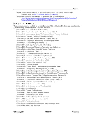 References
12 February 2010 FM 3-39.40 References-5
UNHCR Handbook for the Military on Humanitarian Operations, First Edition. 1 January 1995.
Available online at <http://www.unhcr.org/3d5122884.html>.
Universal Declaration of Human Rights. 10 December 1948. Available online at
<http://ddsn.sc.gov/providers/manualsandguidelines/Documents/Human_RightsCommittee/7.
Universal%20Declaration%20of%20Human%20Rights.pdf>.
DOCUMENTS NEEDED
These documents must be available to the intended users of this publication. DA forms are available on the
Army Publishing Directorate Web site <www.apd.army.mil>.
DA Form 31. Request and Authority for Leave (EGA).
DA Form 1124. Individual Receipt Voucher Personal Deposit Fund.
DA Form 1125-R. Summary Receipt and Disbursement Voucher Personal Fund (LRA).
DA Form 1128. Petty Cash Voucher–Personal Deposit Fund.
DA Form 1129-R. Record of Prisoners’ Personal Deposit Fund (LRA).
DA Form 1134-R. Request for Withdrawal of Personal Property (LRA).
DA Form 1135-R. Personal Property Permit (LRA).
DA Form 1594. Daily Staff Journal or Duty Officer’s Log.
DA Form 2028. Recommended Changes to Publications and Blank Forms.
DA Form 2662-R. United States Army EPW Identity Card (LRA).
DA Form 2663-R. Fingerprint Card (LRA).
DA Form 2664-R. Weight Register (Prisoner of War) (LRA).
DA Form 2665-R. Capture Card for Prisoner of War (LRA).
DA Form 2666-R. Prisoner of War Notification of Address (LRA).
DA Form 2667-R. Prisoner of War Mail (Letter) (LRA).
DA Form 2668. Prisoner of War Mail (Post Card).
DA Form 2669. Certificate of Death.
DA Form 2670-R. Mixed Medical Commission Certificate for EPW (LRA).
DA Form 2671-R. Certificate of Direct Repatriation for EPW (LRA).
DA Form 2672-R. Classification Questionnaire for Officer Retained Personnel (LRA).
DA Form 2673-R. Classification Questionnaire for Enlisted Retained Personnel (LRA).
DA Form 2674-R. Enemy Prisoner of War/Civilian Internee Strength Report (LRA).
DA Form 2675-R. Certification of Work Incurred Injury or Disability (LRA).
DA Form 2677-R. United States Army Civilian Internee Identity Card (LRA).
DA Form 2678-R. Civilian Internee Natl-Internment Card (LRA).
DA Form 2679-R. Civilian Internee Letter (LRA).
DA Form 2680-R. Civilian Internee Natl-Post Card (LRA).
DA Form 2823. Sworn Statement.
DA Form 3078. Personal Clothing Request.
DA Form 3955. Change of Address and Directory Card.
DA Form 3997. Military Police Desk Blotter.
DA Form 4137. Evidence/Property Custody Document.
DA Form 4237-R. Detainee Personnel Record (LRA).
DA Form 4459. Parole Action Record.
DA Form 5162-R. Routine Food Establishment Inspection Report (LRA).
DA Form 5456. Water Point Inspection.
 