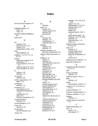 12 February 2010 FM 3-39.40 Index-1
Index
A
Army Corrections System, 9-1
B
battlefield facilities, 7-2
FCFs, 7-3
FDFs, 7-2
biometric-enabled intelligence,
M-1
boards, 9-8
C
CA
activities, 10-5
personnel, 3-16, 10-1
support, 10-2
transportation of DCs, 10-8
CDO
responsibilities, 3-4
chaplains, 1-6, 3-14, 5-11, 6-
37, 7-6
children
detainee processing, 4-12
processing, 1-11
unaccompanied, 10-10, 10-
15
under the age of 15, 10-13
under the age of 18, 10-15
CI
clothing, J-16
definition, 1-5
civil support
definition, 2-8
civilian organizations, 1-12
types, 1-13
confinement
definition, 1-2
contractors, C-1
expectations of, C-4
international agreements,
C-3
management, C-2
policy, C-3
training considerations, C-3
counterinsurgency
definition, 2-4
counterintelligence, 3-16
crowd, H-9
dynamics, H-8
crowd tactics
control measures, H-6
crowds, H-9
D
DC
definition.
DCPs, 6-4
location, 6-6
medical support, 6-9
planning, 6-6
security, 6-9
DCs
exercise, D-4
refugees, 1-11
subcategories, 1-7
treatment policy, 1-11
detainee
clothing, J-16
definition, 1-5
detainee operations, 4-1
planning considerations, 5-2
Detainee Reporting System, 6-
15,
detainees, 1-5
abuse, I-2
activities, 8-1
basic standard of care, D-2
categories, 1-5
clothing, D-3
correspondence, 8-1
deaths, 5-13
evacuation, 6-7
exercise, D-4
false identities, K-4
food rations, D-2, J-11
full processing, 6-24
general protection and care,
1-10
health, J-11
humane treatment, D-2
hygiene facilities, D-3
immunizations, I-7
impounded items, 4-14
internment, 6-14
interrogations, 5-3
mail, D-4
medical and dental care, D-
3
medical monitoring, I-8
medical support, 5-6
medications, I-9
movement, 4-15
personnel file, 5-14
photographing, I-8
processing, 4-5
property, 4-12, D-3
releases, 1-16, 4-19, 5-15,
6-38
religion, D-3, D-4
representation, 5-10, D-4
retained items, 4-13
screening, I-7
shelter, D-3
special programs, 5-22, J-
19
status determination, 1-8
transfers, 1-16, 5-15, 6-38
treatment, I-2
treatment policy, 1-10
water, D-3
detention facility commander,
9-5, 9-6, 9-8
DHA, 6-10
location, 6-11
medical support, 6-14
operating units, 6-10
planning considerations, 6-
12
security, 6-14
displaced person definition, 1-7
disposition boards, 8-2
E
emergency medical treatment,
I-5, I-7, I-9
EMT.
enemy combatant
definition, 1-6
engineer support, 10-6, J-1
EPW
clothing, J-16
EPWs
determination of status, 1-7
escapes, 3-17, 5-16, 6-14, 6-
33, H-3
evacuee definition, 1-7
evidence custodial system, L-1
evidence custodian, L-1, L-2
expellee
definition, 1-7
external agency involvement,
1-12
F
facility commanders, 8-7
FCF, 7-3
alarms, 7-12
commander, 7-7
 