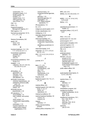 Index
Index-2 FM 3-39.40 12 February 2010
construction, 7-3
emergency plans, 7-11
facility guards, 7-8
location, 7-3
reaction force, 7-11
shift supervisor, 7-8
use of force, 7-12
FDF, 7-2
FDFs, 7-2
Federal Emergency
Management Agency, E-1
field hygiene, I-12
food service personnel, 10-13,
I-11, J-11, J-12
G
Geneva Conventions, 9-8
guard, 3-6
force, 3-18
towers, J-8
H
humane treatment, 1-3, 1-10,
1-11, 5-16, 6-3, D-1, I-1
humanitarian assistance
domestic, E-3
foreign, E-1
UN, E-3
humanitarian-assistance, 10-9
forces, E-3
HUMINT, 1-15
collectors, 3-6, 3-7, 3-8, 5-3,
5-5, 6-8, 6-13, C-4
I
I/R facilities, J-5
generators, J-9
infirmary, J-12
sanitation, J-13
site selection, J-5
I/R facility construction
minimum requirements, J-6
pedestrian entrance (sally
port), J-8
site selection, J-5
towers, J-8
I/R facility service
requirements, J-10
I/R operations, 1-1
accountability, 1-4
care, custody, and control,
1-4
close contact, 1-4
commanders responsibility,
3-3
evacuation, 1-14
humane treatment, 1-3
military police support
organizations, 3-10
minimum force, 1-4
nongovernmental agencies,
E-1
planning, 1-14
reporting agencies, 3-1
segregation, 1-4
U.S. military prisoner
operations, 7-1
I/R populations, 1-5
IG, 3-15
indigenous penal system, 9-11
inmate classification, 8-2
intelligence, 3-12
internally displaced person
definition, 1-7
internment facilities, H-7
construction phase, K-2
construction requirements,
J-4
disciplinary punishment, 6-
30
internment facility, 5-10
interpreter, 3-7, 4-11, 4-15, 6-
20, I-5, J-14
ISN, 1-15, 4-12, 5-14, 5-15, 6-
7, 6-15
J
juvenile, 9-11
L
labor, I-7, J-19
availability, 6-3
considerations, J-20
pay, 3-14
policy, 3-13
requirements, 3-14
restrictions, J-20
linguists, 6-26
logistical support, 5-2, 7-2, J-1,
J-5, J-6
M
medical officer, 9-5
medical support, 5-6, 5-20, 6-3,
6-35, I-1, I-2, I-7
DCPs, I-6
restrictions, I-2
medical surveillance, I-8
medical treatment facilities, I-6
Level II, I-6
Level III, I-6
migrant
definition, 1-7
military decisionmaking
process.
military police companies, 3-11
MPC, 2-8, 3-10
MWDs, 5-3, 5-5, 6-9, 6-33, I-11
N
NDRC, 1-12, 3-1, 5-14, 5-15,
6-15, 6-24
NGOs, 1-13
O
operational environment, 1-1
hostile, 2-7
operations officer, 3-12, 6-17,
6-37
P
PAO, 1-16, 3-15
parole board, 9-1, 9-3, 9-4
penal program, 9-11
penal system template, 9-10
personal hygiene, I-12
pest management, I-11
PM, 3-12
POC, 2-9
protected person
definition, 1-5
PSYOP, 3-16, K-1
access to, K-4
enclosure team, K-5
interview team, K-3
loudspeaker support, K-3
quick-reaction force support
team, K-5
public affairs officer, 9-5
Q
quick-reaction force teams, H-
6, H-7, H-8, K-5
R
reaction force, 7-11
refugee
definition, 1-7
refugees, E-3
rights, 1-11
rehabilitation program, 8-9
resettlement facilities
civilian involvement, 10-15
ROI, 10-16
RUF, 10-16
resettlement operations, 10-1,
10-2, 10-8, 10-10
DCs, 10-11
planning, 10-6, 10-12
support, 10-9
restraints
use of, 5-18
 