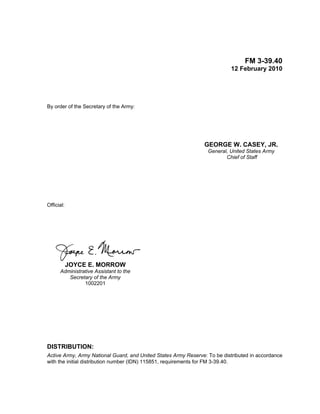 FM 3-39.40
12 February 2010
By order of the Secretary of the Army:
GEORGE W. CASEY, JR.
General, United States Army
Chief of Staff
Official:
JOYCE E. MORROW
Administrative Assistant to the
Secretary of the Army
1002201
DISTRIBUTION:
Active Army, Army National Guard, and United States Army Reserve: To be distributed in accordance
with the initial distribution number (IDN) 115851, requirements for FM 3-39.40.
 