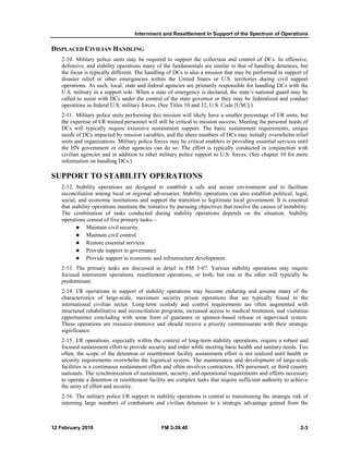 Internment and Resettlement In Support of the Spectrum of Operations
12 February 2010 FM 3-39.40 2-3
DISPLACED CIVILIAN HANDLING
2-10. Military police units may be required to support the collection and control of DCs. In offensive,
defensive, and stability operations many of the fundamentals are similar to that of handling detainees, but
the focus is typically different. The handling of DCs is also a mission that may be performed in support of
disaster relief or other emergencies within the United States or U.S. territories during civil support
operations. As such, local, state and federal agencies are primarily responsible for handling DCs with the
U.S. military in a support role. When a state of emergency is declared, the state’s national guard may be
called to assist with DCs under the control of the state governor or they may be federalized and conduct
operations as federal U.S. military forces. (See Titles 10 and 32, U.S. Code [USC].)
2-11. Military police units performing this mission will likely have a smaller percentage of I/R units, but
the expertise of I/R trained personnel will still be critical to mission success. Meeting the personal needs of
DCs will typically require extensive sustainment support. The basic sustainment requirements, unique
needs of DCs impacted by mission variables, and the sheer numbers of DCs may initially overwhelm relief
units and organizations. Military police forces may be critical enablers in providing essential services until
the HN government or other agencies can do so. The effort is typically conducted in conjunction with
civilian agencies and in addition to other military police support to U.S. forces. (See chapter 10 for more
information on handling DCs.)
SUPPORT TO STABILITY OPERATIONS
2-12. Stability operations are designed to establish a safe and secure environment and to facilitate
reconciliation among local or regional adversaries. Stability operations can also establish political, legal,
social, and economic institutions and support the transition to legitimate local government. It is essential
that stability operations maintain the initiative by pursuing objectives that resolve the causes of instability.
The combination of tasks conducted during stability operations depends on the situation. Stability
operations consist of five primary tasks—
Maintain civil security.
Maintain civil control.
Restore essential services.
Provide support to governance.
Provide support to economic and infrastructure development.
2-13. The primary tasks are discussed in detail in FM 3-07. Various stability operations may require
focused internment operations, resettlement operations, or both; but one or the other will typically be
predominant.
2-14. I/R operations in support of stability operations may become enduring and assume many of the
characteristics of large-scale, maximum security prison operations that are typically found in the
international civilian sector. Long-term custody and control requirements are often augmented with
structured rehabilitative and reconciliation programs, increased access to medical treatment, and visitation
opportunities concluding with some form of guarantor or sponsor-based release or supervised system.
These operations are resource-intensive and should receive a priority commensurate with their strategic
significance.
2-15. I/R operations, especially within the context of long-term stability operations, require a robust and
focused sustainment effort to provide security and order while meeting basic health and sanitary needs. Too
often, the scope of the detention or resettlement facility sustainment effort is not realized until health or
security requirements overwhelm the logistical system. The maintenance and development of large-scale
facilities is a continuous sustainment effort and often involves contractors, HN personnel, or third country
nationals. The synchronization of sustainment, security, and operational requirements and efforts necessary
to operate a detention or resettlement facility are complex tasks that require sufficient authority to achieve
the unity of effort and security.
2-16. The military police I/R support to stability operations is central to transitioning the strategic risk of
interning large numbers of combatants and civilian detainees to a strategic advantage gained from the
 