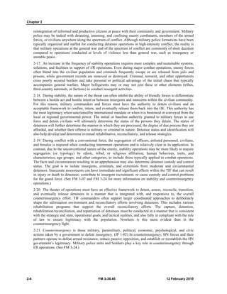Chapter 2
2-4 FM 3-39.40 12 February 2010
reintegration of informed and productive citizens at peace with their community and government. Military
police may be tasked with detaining, interning, and confining enemy combatants, members of the armed
forces, or civilians anywhere along the spectrum of conflict. Although military police formations have been
typically organized and staffed for conducting detainee operations in high-intensity conflict, the reality is
that military operations at the general war end of the spectrum of conflict are commonly of short duration
compared to operations conducted at levels of violence less than general war, such as insurgency or
unstable peace.
2-17. An increase in the frequency of stability operations requires more complex and sustainable systems,
solutions, and facilities in support of I/R operations. Even during major combat operations, enemy forces
often blend into the civilian population and criminals frequently escape or are released from jails and
prisons, while government records are removed or destroyed. Criminal, terrorist, and other opportunists
cross poorly secured borders and take personal or political advantage of the initial chaos that typically
accompanies general warfare. Major belligerents may or may not join these or other elements (tribes,
third-country nationals, or factions) to conduct insurgent activities.
2-18. During stability, the nature of the threat can often inhibit the ability of friendly forces to differentiate
between a hostile act and hostile intent or between insurgents and innocents within the civilian community.
For this reason, military commanders and forces must have the authority to detain civilians and an
acceptable framework to confine, intern, and eventually release them back into the OE. This authority has
the most legitimacy when sanctioned by international mandate or when it is bestowed or conveyed from the
local or regional governmental power. The initial or baseline authority granted to military forces to use
force and detain civilians will ultimately determine the status of the persons they detain. The status of
detainees will further determine the manner in which they are processed, the degree of due process they are
afforded, and whether their offense is military or criminal in nature. Detainee status and identification will
also help develop and determine eventual rehabilitative, reconciliatory, and release strategies.
2-19. During conflict with a conventional force, the segregation of officers, enlisted personnel, civilians,
and females is required when conducting internment operations and is relatively clear in its application. In
contrast, due to the unconventional nature of the enemy, stability operations may be more likely to require
segregation (or typology) by ethnic, tribal, or religious affiliation; human behaviors, traits, and
characteristics; age groups; and other categories, to include those typically applied in combat operations.
The facts and circumstances resulting in an apprehension may also determine detainee custody and control
status. The goal is to isolate insurgents, criminals, and extremists from moderate and circumstantial
detainees. Inaccurate assessments can have immediate and significant effects within the TIF that can result
in injury or death to detainees; contribute to insurgent recruitment; or cause custody and control problems
for the guard force. (See FM 3-07 and FM 3-24 for more information on stability and counterinsurgency
operations.)
2-20. The theater of operations must have an effective framework to detain, assess, reconcile, transition,
and eventually release detainees in a manner that is integrated with, and responsive to, the overall
counterinsurgency effort. TIF commanders often support larger coordinated approaches to deliberately
shape the information environment and reconciliatory efforts involving detainees. This includes various
rehabilitation programs that support the overall reconciliatory efforts. The capture, detention,
rehabilitation/reconciliation, and repatriation of detainees must be conducted in a manner that is consistent
with the strategic end state, operational goals, and tactical realities, and also fully in compliant with the rule
of law to ensure legitimacy with the population. Nowhere is this more evident than in the
counterinsurgency fight.
2-21. Counterinsurgency is those military, paramilitary, political, economic, psychological, and civic
actions taken by a government to defeat insurgency. (JP 1-02) In counterinsurgency, HN forces and their
partners operate to defeat armed resistance, reduce passive opposition, and establish or reestablish the HN
government’s legitimacy. Military police units and Soldiers play a key role in counterinsurgency through
I/R operations. (See FM 3-24.)
 