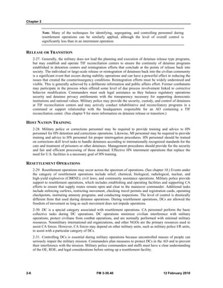 Chapter 2
2-6 FM 3-39.40 12 February 2010
Note. Many of the techniques for identifying, segregating, and controlling personnel during
resettlement operations can be similarly applied, although the level of overall control is
significantly less than in an internment operation.
RELEASE OR TRANSITION
2-27. Generally, the military does not lead the planning and execution of detainee release type programs,
but may establish and operate TIF reconciliation centers to ensure the continuity of detainee programs
established in detention centers and reintegration efforts that conclude at the points of release back into
society. The individual or large-scale release or reintegration of detainees back into the civilian community
is a significant event that occurs during stability operations and can have a powerful effect in reducing the
issues that created the counterinsurgency conditions. Reintegration efforts must be widely understood and
visible. This is generally achieved by a deliberate information and public affairs effort. Former combatants
may participate in the process when offered some level of due process involvement linked to corrective
behavior modification. Commanders must seek legal assistance as they balance regulatory operations
security and detainee privacy entitlements with the transparency necessary for supporting democratic
institutions and national values. Military police may provide the security, custody, and control of detainees
at TIF reconciliation centers and may actively conduct rehabilitative and reconciliatory programs in a
command or support relationship with the headquarters responsible for an AO containing a TIF
reconciliation center. (See chapter 9 for more information on detainee release or transition.)
HOST NATION TRAINING
2-28. Military police or corrections personnel may be required to provide training and advice to HN
personnel for HN detention and corrections operations. Likewise, MI personnel may be required to provide
training and advice to HN personnel for proper interrogation procedures. HN personnel should be trained
on corrections skill level tasks to handle detainees according to internationally recognized standards for the
care and treatment of prisoners or other detainees. Management procedures should provide for the security
and fair and efficient processing of those detained. Effective HN internment operations that replace the
need for U.S. facilities is a necessary goal of HN training.
RESETTLEMENT OPERATIONS
2-29. Resettlement operations may occur across the spectrum of operations. (See chapter 10.) Events under
the category of resettlement operations include relief; chemical, biological, radiological, nuclear, and
high-yield explosives (CBRNE); civil laws; and community assistance operations. Military police provide
support to resettlement operations, which includes establishing and operating facilities and supporting CA
efforts to ensure that supply routes remain open and clear to the maneuver commander. Additional tasks
include enforcing curfews, restricting movement, checking travel permits and registration cards, operating
checkpoints, instituting amnesty programs, and conducting inspections. The level of control is drastically
different from that used during detainee operations. During resettlement operations, DCs are allowed the
freedom of movement as long as such movement does not impede operations.
2-30. DC is a special category associated with resettlement operations. CA personnel perform the basic
collective tasks during DC operations. DC operations minimize civilian interference with military
operations, protect civilians from combat operations, and are normally performed with minimal military
resources. Nonmilitary international aid organizations, and other NGOs are the primary resources used to
assist CA forces. However, CA forces may depend on other military units, such as military police I/R units,
to assist with a particular category of DCs.
2-31. Controlling DCs is essential during military operations because uncontrolled masses of people can
seriously impair the military mission. Commanders plan measures to protect DCs in the AO and to prevent
their interference with the mission. Military police commanders and staffs must have a clear understanding
of the OE, ROE, and legal considerations before setting up a resettlement facility.
 