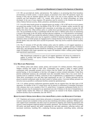 Internment and Resettlement In Support of the Spectrum of Operations
12 February 2010 FM 3-39.40 2-7
2-32. DCs are provided aid, shelter, and protection. The emphasis is on protecting them from hazardous
environments or hostile actions. A special category of personnel arises when I/R operations require the
housing of DCs that are detained against their will. Such is the case of mass migrants who flee their
countries and find themselves under U.S. custody while policies for formal proceedings are being
developed. In the case of mass migrants, I/R operations must be sensitive to the situation and attempt to
strike a balance between security, shelter, protection, and detention procedures.
2-33. In an OE where hostile groups are engaged against one another, a TIF or SIF may be set up to protect
one group from another. In this case, the purpose of the TIF or SIF is to shelter, sustain, account for, and
protect DCs from violence. Designated units concentrate on providing area security to protect the I/R
facility from direct fire. Other military police or combat forces provide protection beyond the direct-fire
zone. The accountability for DCs is coordinated with the SJA and CA. Military police focus on maintaining
a record of the people in the I/R facility and their physical conditions. In a semi-permissive environment,
the UN mandate or ROE may include the authority to detain civilians that are a threat to a secure and stable
environment. Military police units may be required to establish CI detention facilities for this purpose. In
operations where no hostile groups are engaged (such as natural disasters), the I/R facility may be set up to
provide shelter, food, and water and to account for personnel. There may not be a need for external security
personnel.
2-34. The C2 structure of I/R and other military police units for stability or civil support operations is
based on the mission variables. The nature and complexity of the mission, number and type of detainees
and/or DCs, and operational duration should be considered. For example, smaller operations may require a
single I/R battalion while larger operations may require I/R battalions within a military police brigade to
meet operational requirements.
Note. Resettlement conducted as a part of civil support operations will always be conducted in
support of another lead agency (Federal Emergency Management Agency, Department of
Homeland Security).
U.S. MILITARY PRISONERS
2-35. Military police units detain, sustain, protect, and evacuate U.S. military prisoners. When possible,
Soldiers awaiting trial remain in their units. Commanders may request a judge to impose pretrial
confinement when reasonable grounds exist to believe that the Soldier will not appear at the trial, the
pretrial hearing, or the investigation or that they will engage in serious criminal misconduct. Under these
pretrial confinement instances, the commander must also reasonably believe that a less severe form of
restraint (such as conditions of liberty, restriction in lieu of apprehension, or apprehension) is inadequate.
When these circumstances exist and other legal requirements are met, U.S. military personnel may be
placed in pretrial confinement under the direct control of military police. Convicted military prisoners are
moved as soon as possible to confinement facilities outside the operational area.
2-36. U.S. military prisoner confinement operations parallel, but are separate from, the other types of I/R
operations. No member of the U.S. armed forces may be placed in confinement in immediate association
with a detainee who is not a member of the U.S. armed forces. A temporary confinement facility for U.S.
military prisoners may be maintained in an operational area only if distance or the lack of transportation to
a higher facility requires this. When U.S. military prisoners are retained in the theater, temporary field
detention facilities may be established. (See AR 190-47.)
RESETTLEMENT OPERATIONS RESULTING FROM POPULATION AND RESOURCE CONTROL
2-37. Population and resource control denies adversaries or insurgents access to the general population and
resources and prevents incidental civilian activity from interfering with military operations. Military police
units support local commanders and often assist CA personnel in planning and conducting population and
resource control programs employed during all military operations. This assistance may consist of training
HN police and penal agencies and staffs, conducting law and order operations, enforcing curfews and
movement restrictions, resettling DCs, conducting licensing operations, controlling rations, enforcing
 