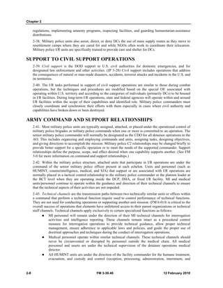 Chapter 2
2-8 FM 3-39.40 12 February 2010
regulations, implementing amnesty programs, inspecting facilities, and guarding humanitarian-assistance
distributions.
2-38. Military police units also assist, direct, or deny DCs the use of main supply routes as they move to
resettlement camps where they are cared for and while NGOs often work to coordinate their relocation.
Military police I/R units are specifically trained to provide care and shelter for DCs.
SUPPORT TO CIVIL SUPPORT OPERATIONS
2-39. Civil support is the DOD support to U.S. civil authorities for domestic emergencies, and for
designated law enforcement and other activities. (JP 3-28) Civil support includes operations that address
the consequences of natural or man-made disasters, accidents, terrorist attacks and incidents in the U.S. and
its territories.
2-40. The I/R tasks performed in support of civil support operations are similar to those during combat
operations, but the techniques and procedures are modified based on the special OE associated with
operating within U.S. territory and according to the categories of individuals (primarily DCs) to be housed
in I/R facilities. During long-term I/R operations, state and federal agencies will operate within and around
I/R facilities within the scope of their capabilities and identified role. Military police commanders must
closely coordinate and synchronize their efforts with them especially in cases where civil authority and
capabilities have broken down or been destroyed.
ARMY COMMAND AND SUPPORT RELATIONSHIPS
2-41. Most military police units are typically assigned, attached, or placed under the operational control of
military police brigades or military police commands when one or more is committed to an operation. The
senior military police commander will normally be designated as the CDO for all detainee operations in the
AO. This includes organizing and employing commands and units, assigning tasks, designing objectives,
and giving directions to accomplish the mission. Military police C2 relationships may be changed briefly to
provide better support for a specific operation or to meet the needs of the supported commander. Support
relationships define the purpose, scope, and effect desired when one capability supports another. (See FM
3-0 for more information on command and support relationships.)
2-42. Within the military police structure, attached units that participate in I/R operations are under the
command of the senior military police officer present at each echelon. Units and personnel (such as
HUMINT, counterintelligence, medical, and SJA) that support or are associated with I/R operations are
normally placed in a tactical control relationship to the military police commander or the platoon leader at
the BCT level when they are operating inside the DCP, DHA, or fixed I/R facility. MI and medical
units/personnel continue to operate within the guidance and direction of their technical channels to ensure
that the technical aspects of their activities are not impeded.
2-43. Technical channels are the transmission paths between two technically similar units or offices within
a command that perform a technical function require used to control performance of technical functions.
They are not used for conducting operations or supporting another unit mission. (FM 6-0) It is critical to the
overall success of operations that elements have unfettered access to their parent organizations or technical
staff channels. Technical channels apply exclusively to certain specialized functions as follows:
MI personnel will remain under the direction of their MI technical channels for interrogation
activities and intelligence reporting. These channels remain intact as a procedural control
measure for interrogation operations to provide technical guidance, allow proper technical
management, ensure adherence to applicable laws and policies, and guide the proper use of
doctrinal approaches and techniques during the conduct of interrogation operations.
Medical personnel operate within similar technical channels. These technical channels should
never be circumvented or disrupted by personnel outside the medical chain. All medical
personnel and assets are under the technical supervision of the detainee operations medical
director.
All HUMINT units are under the direction of the facility commander for the humane treatment,
evacuation, and custody and control (reception, processing, administration, internment, and
 