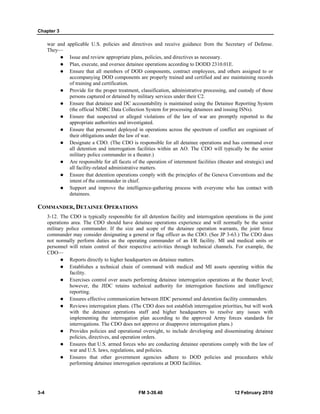 Chapter 3
3-4 FM 3-39.40 12 February 2010
war and applicable U.S. policies and directives and receive guidance from the Secretary of Defense.
They—
Issue and review appropriate plans, policies, and directives as necessary.
Plan, execute, and oversee detainee operations according to DODD 2310.01E.
Ensure that all members of DOD components, contract employees, and others assigned to or
accompanying DOD components are properly trained and certified and are maintaining records
of training and certification.
Provide for the proper treatment, classification, administrative processing, and custody of those
persons captured or detained by military services under their C2.
Ensure that detainee and DC accountability is maintained using the Detainee Reporting System
(the official NDRC Data Collection System for processing detainees and issuing ISNs).
Ensure that suspected or alleged violations of the law of war are promptly reported to the
appropriate authorities and investigated.
Ensure that personnel deployed in operations across the spectrum of conflict are cognizant of
their obligations under the law of war.
Designate a CDO. (The CDO is responsible for all detainee operations and has command over
all detention and interrogation facilities within an AO. The CDO will typically be the senior
military police commander in a theater.)
Are responsible for all facets of the operation of internment facilities (theater and strategic) and
all facility-related administrative matters.
Ensure that detention operations comply with the principles of the Geneva Conventions and the
intent of the commander in chief.
Support and improve the intelligence-gathering process with everyone who has contact with
detainees.
COMMANDER, DETAINEE OPERATIONS
3-12. The CDO is typically responsible for all detention facility and interrogation operations in the joint
operations area. The CDO should have detainee operations experience and will normally be the senior
military police commander. If the size and scope of the detainee operation warrants, the joint force
commander may consider designating a general or flag officer as the CDO. (See JP 3-63.) The CDO does
not normally perform duties as the operating commander of an I/R facility. MI and medical units or
personnel will retain control of their respective activities through technical channels. For example, the
CDO—
Reports directly to higher headquarters on detainee matters.
Establishes a technical chain of command with medical and MI assets operating within the
facility.
Exercises control over assets performing detainee interrogation operations at the theater level;
however, the JIDC retains technical authority for interrogation functions and intelligence
reporting.
Ensures effective communication between JIDC personnel and detention facility commanders.
Reviews interrogation plans. (The CDO does not establish interrogation priorities, but will work
with the detainee operations staff and higher headquarters to resolve any issues with
implementing the interrogation plan according to the approved Army forces standards for
interrogations. The CDO does not approve or disapprove interrogation plans.)
Provides policies and operational oversight, to include developing and disseminating detainee
policies, directives, and operation orders.
Ensures that U.S. armed forces who are conducting detainee operations comply with the law of
war and U.S. laws, regulations, and policies.
Ensures that other government agencies adhere to DOD policies and procedures while
performing detainee interrogation operations at DOD facilities.
 