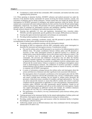 Chapter 3
3-6 FM 3-39.40 12 February 2010
Coordination is made with the base commander, JIDC commander, and medical and other assets
regarding facility protection.
3-14. When operating in detention facilities, HUMINT collectors and medical personnel are under the
direction of the detention facility commander for actions involving the humane treatment, custody, and
evacuation of detainees and for facility protection. Tactical control does not include the prioritization of
interrogations by HUMINT personnel or intelligence and medical operations within the facility. MI and
medical units or personnel will retain technical authority for their activities from the MI and medical higher
headquarters, respectively. For instance, MI personnel will receive operational guidance through the MI
technical chain of command for interrogation activities and intelligence reporting. Guidance obtained
through technical channels for intelligence and medical personnel may include—
Ensuring that applicable U.S. laws and regulations, international laws, execution orders,
FRAGOs, and other operationally specific guidelines (for example, DOD policies) are followed.
Ensuring that approved doctrinal approaches and techniques are used properly.
Providing technical guidance for interrogation activities.
3-15. The detention facility commander coordinates closely with MI personnel to permit the effective
accomplishment of military police and MI missions at the facility by—
Conducting regular coordination meetings with the interrogation element.
Developing an SOP (in conjunction with the JIDC commander and/or senior interrogator) to
deconflict the internment and interrogation missions. Considerations include—
The need for military police and MI personnel to use incentives for different purposes and at
different times. The proper coordination between military police and MI personnel is
necessary so that, when interrogators promise an approved incentive to a detainee, the
military police ensure that the detainee receives the incentive and is allowed to retain it. The
use of incentives must be coordinated with, and approved by, the detention facility
commander. The provision and withdrawal of incentives may not affect the baseline
standards of humane treatment. For example, military police may provide incentives such
as special food items. When those incentives are withdrawn, however, military police must
still provide the normal rations. Failure to cooperate in an intelligence interrogation cannot
result in disadvantageous treatment. The withdrawal of incentives provided to similarly
situated detainees must be based on disciplinary reasons or reasons of security, not failure
to cooperate with HUMINT interrogations.
A system of information exchange between the military police and interrogators about the
actions and behaviors of detainees and other significant events associated with detainees.
The interrogation chain of command’s coordination on the interrogation plan with the CDO.
The CDO (in conjunction with the MI commander) may convene a multidiscipline custody
and control oversight team including, but not limited to, military police personnel, MI
personnel, a behavioral science consultant (if available), and legal representatives. The team
can advise and provide measures to ensure that effective custody and control is used and
compliant with the requirements of applicable U.S. laws and regulations, international laws,
execution orders, FRAGOs, and other operationally specific guidelines. Guards do not
conduct intelligence interrogations and will not set the conditions for interrogations. Guards
may support interrogators as additional security (for example, for combative detainees)
according to JP 3-63, FM 2-22.3, and the approved interrogation plan.
The maintenance of an effective, two-way communications system between military police
and MI elements.
Training personnel at the internment facility for the mutual understanding of military police and
MI missions. Interrogation operations familiarization training for military police.
Providing suitable interrogation space and resources within the internment facility to facilitate
the intelligence collection mission.
Authorizing outside access to MI-held detainees only when coordinated with the interrogation
element and G-2X and/or J-2X.
 