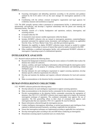 Chapter 3
3-8 FM 3-39.40 12 February 2010
Executing interrogation and debriefing operations according to the priorities and guidance
outlined by the G-2X and/or J-2X (as the asset manager for interrogation operations at the
JIDC).
Coordinating with the military criminal investigative organization and legal agencies for
evidentiary measures and resolutions as required.
3-20. The JIDC normally operates within a permanent or semipermanent facility, is administratively and
operationally self-sufficient, and develops a logistical relationship with the parent unit manning the
internment facility. The JIDC—
Normally consists of a facility headquarters and operations, analysis, interrogation, and
screening sections.
Is located within the TIF.
Is structured to meet mission variable requirements within the theater.
Includes HUMINT collectors who are trained in interrogation operations; counterintelligence
personnel; personnel for captured enemy documents; and intelligence analysts (as applicable)
from the Army, Air Force, Marine Corps, Navy, and other government agencies.
Maintains the capability to deploy HUMINT collection teams forward as needed to conduct
interrogations or debriefings to sources of interest that cannot be readily evacuated to the JIDC.
Often establishes a combined interrogation facility with multinational HUMINT collectors or
interrogators if operating as part of a multinational operation.
INTELLIGENCE ANALYSTS
3-21. Research analysts perform the following duties:
Research the background of detainees utilizing the source analysis of available data to place the
detainee into context for collectors.
Analyze, combine, and report intelligence information collected through the interrogation and/or
debriefing process for the purpose of validating collected information and identifying related
intelligence gaps.
Develop indicators for each intelligence requirement to support screening operations; develop
detainee-specific collection requirements for collectors.
Develop and maintain the database and organize collected information for local and customer
use.
Make recommendations to the detention facility commander for release/transfer of detainees.
HUMAN INTELLIGENCE COLLECTORS
3-22. HUMINT collectors perform the following duties:
Develop indicators for each intelligence requirement to support screening operations.
Make recommendations to the detention facility commander for the release/transfer of detainees.
Provide recommendations to the detention facility commander concerning the segregation of
detainees. (See FM 2-22.3.) (HUMINT collectors must request approval to employ the restricted
interrogation technique of separation. The combatant commander must approve the use of
separation. The first general/flag officer in their chain of command must approve each
interrogation plan that uses separation. FM 2-22.3, appendix M, must be followed.
Report information collected through the interrogation process.
Conduct intelligence interrogations, debriefings, or tactical questioning to gain intelligence from
captured or detained personnel humanely, according to applicable law and policies.
Ensure that interrogation techniques are implemented according to applicable laws and policies.
Develop interrogation plans according to the unit SOP before conducting an interrogation.
Disseminate screening reports to potential users on a timely basis.
 