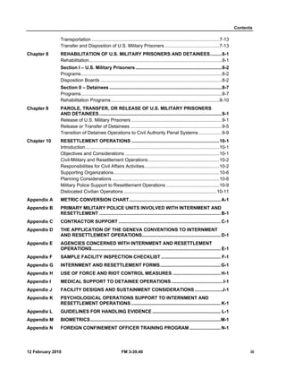 Contents
12 February 2010 FM 3-39.40 iii
Transportation ...................................................................................................7-13
Transfer and Disposition of U.S. Military Prisoners ..........................................7-13
Chapter 8 REHABILITATION OF U.S. MILITARY PRISONERS AND DETAINEES.........8-1
Rehabilitation.......................................................................................................8-1
Section I – U.S. Military Prisoners...................................................................8-2
Programs.............................................................................................................8-2
Disposition Boards ..............................................................................................8-2
Section II – Detainees .......................................................................................8-7
Programs.............................................................................................................8-7
Rehabilitation Programs....................................................................................8-10
Chapter 9 PAROLE, TRANSFER, OR RELEASE OF U.S. MILITARY PRISONERS
AND DETAINEES...............................................................................................9-1
Release of U.S. Military Prisoners ......................................................................9-1
Release or Transfer of Detainees .......................................................................9-5
Transition of Detainee Operations to Civil Authority Penal Systems..................9-9
Chapter 10 RESETTLEMENT OPERATIONS ....................................................................10-1
Introduction........................................................................................................10-1
Objectives and Considerations .........................................................................10-1
Civil-Military and Resettlement Operations.......................................................10-2
Responsibilities for Civil Affairs Activities..........................................................10-2
Supporting Organizations..................................................................................10-6
Planning Considerations ...................................................................................10-6
Military Police Support to Resettlement Operations .........................................10-9
Dislocated Civilian Operations ........................................................................10-11
Appendix A METRIC CONVERSION CHART....................................................................... A-1
Appendix B PRIMARY MILITARY POLICE UNITS INVOLVED WITH INTERNMENT AND
RESETTLEMENT .............................................................................................. B-1
Appendix C CONTRACTOR SUPPORT ............................................................................... C-1
Appendix D THE APPLICATION OF THE GENEVA CONVENTIONS TO INTERNMENT
AND RESETTLEMENT OPERATIONS............................................................. D-1
Appendix E AGENCIES CONCERNED WITH INTERNMENT AND RESETTLEMENT
OPERATIONS.................................................................................................... E-1
Appendix F SAMPLE FACILITY INSPECTION CHECKLIST .............................................. F-1
Appendix G INTERNMENT AND RESETTLEMENT FORMS...............................................G-1
Appendix H USE OF FORCE AND RIOT CONTROL MEASURES ..................................... H-1
Appendix I MEDICAL SUPPORT TO DETAINEE OPERATIONS ........................................I-1
Appendix J FACILITY DESIGNS AND SUSTAINMENT CONSIDERATIONS .....................J-1
Appendix K PSYCHOLOGICAL OPERATIONS SUPPORT TO INTERNMENT AND
RESETTLEMENT OPERATIONS ..................................................................... K-1
Appendix L GUIDELINES FOR HANDLING EVIDENCE..................................................... L-1
Appendix M BIOMETRICS.....................................................................................................M-1
Appendix N FOREIGN CONFINEMENT OFFICER TRAINING PROGRAM ........................ N-1
 
