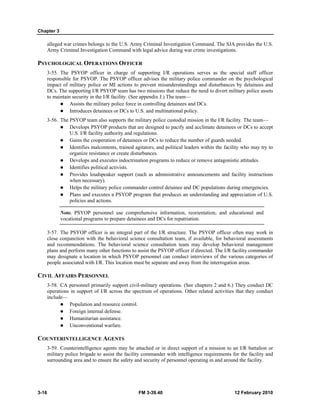 Chapter 3
3-16 FM 3-39.40 12 February 2010
alleged war crimes belongs to the U.S. Army Criminal Investigation Command. The SJA provides the U.S.
Army Criminal Investigation Command with legal advice during war crime investigations.
PSYCHOLOGICAL OPERATIONS OFFICER
3-55. The PSYOP officer in charge of supporting I/R operations serves as the special staff officer
responsible for PSYOP. The PSYOP officer advises the military police commander on the psychological
impact of military police or MI actions to prevent misunderstandings and disturbances by detainees and
DCs. The supporting I/R PSYOP team has two missions that reduce the need to divert military police assets
to maintain security in the I/R facility. (See appendix J.) The team—
Assists the military police force in controlling detainees and DCs.
Introduces detainees or DCs to U.S. and multinational policy.
3-56. The PSYOP team also supports the military police custodial mission in the I/R facility. The team—
Develops PSYOP products that are designed to pacify and acclimate detainees or DCs to accept
U.S. I/R facility authority and regulations.
Gains the cooperation of detainees or DCs to reduce the number of guards needed.
Identifies malcontents, trained agitators, and political leaders within the facility who may try to
organize resistance or create disturbances.
Develops and executes indoctrination programs to reduce or remove antagonistic attitudes.
Identifies political activists.
Provides loudspeaker support (such as administrative announcements and facility instructions
when necessary).
Helps the military police commander control detainee and DC populations during emergencies.
Plans and executes a PSYOP program that produces an understanding and appreciation of U.S.
policies and actions.
Note. PSYOP personnel use comprehensive information, reorientation, and educational and
vocational programs to prepare detainees and DCs for repatriation.
3-57. The PSYOP officer is an integral part of the I/R structure. The PSYOP officer often may work in
close conjunction with the behavioral science consultation team, if available, for behavioral assessments
and recommendations. The behavioral science consultation team may develop behavioral management
plans and perform many other functions to assist the PSYOP officer if directed. The I/R facility commander
may designate a location in which PSYOP personnel can conduct interviews of the various categories of
people associated with I/R. This location must be separate and away from the interrogation areas.
CIVIL AFFAIRS PERSONNEL
3-58. CA personnel primarily support civil-military operations. (See chapters 2 and 6.) They conduct DC
operations in support of I/R across the spectrum of operations. Other related activities that they conduct
include—
Population and resource control.
Foreign internal defense.
Humanitarian assistance.
Unconventional warfare.
COUNTERINTELLIGENCE AGENTS
3-59. Counterintelligence agents may be attached or in direct support of a mission to an I/R battalion or
military police brigade to assist the facility commander with intelligence requirements for the facility and
surrounding area and to ensure the safety and security of personnel operating in and around the facility.
 