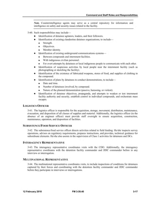 Command and Staff Roles and Responsibilities
12 February 2010 FM 3-39.40 3-17
Note. Counterintelligence agents may serve as a central repository for information and
intelligence on safety and security issues related to the facility.
3-60. Such responsibilities may include—
Identification of detainee agitators, leaders, and their followers.
Identification of existing clandestine detainee organizations, to include—
Strength.
Objectives.
Member identity.
Identification of existing underground communications systems—
Between compounds and internment facilities.
With indigenous civilian personnel.
For overt attempts by detainees or local indigenous people to communicate with each other.
Identification of suspicious activities by local people near the internment facility (such as
photographing or sketching the facility).
Identification of the existence of fabricated weapons, stores of food, and supplies of clothing in
the compound.
Identification of plans by detainees to conduct demonstrations, to include—
Date and time.
Number of detainees involved, by compound.
Nature of the planned demonstration (passive, harassing, or violent).
Identification of detainee objectives, propaganda, and attempts to weaken or test internment
facility authority and security, establish control in individual compounds, and orchestrate mass
escapes.
LOGISTICS OFFICER
3-61. The logistics officer is responsible for the acquisition, storage, movement, distribution, maintenance,
evacuation, and disposition of all classes of supplies and materiel. Additionally, the logistics officer (in the
absence of an engineer officer) must provide staff oversight to ensure acquisition, construction,
maintenance, operation, and disposition of facilities.
SUBSISTENCE/FOOD SERVICE OFFICER
3-62. The subsistence/food service officer directs activities related to field feeding. He/she inspects survey
operations, advises on regulatory requirements, prepares instructions, and provides, technical guidance for
subordinate elements. He/she also assists in the supervision of Class 1 activities for detainees and DCs.
INTERAGENCY REPRESENTATIVE
3-63. The interagency representative coordinates visits with the CDO. Additionally, the interagency
representative coordinates with the detention facility commander and JIDC commander before in any
interview or interrogation.
MULTINATIONAL REPRESENTATIVE
3-64. The multinational representative coordinates visits, to include inspections of conditions for detainees
captured by their forces and coordinating with the detention facility commander and JIDC commander
before they participate in interviews or interrogations.
 