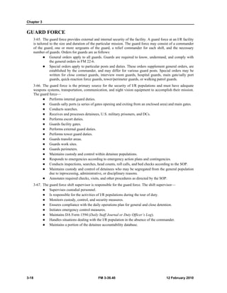 Chapter 3
3-18 FM 3-39.40 12 February 2010
GUARD FORCE
3-65. The guard force provides external and internal security of the facility. A guard force at an I/R facility
is tailored to the size and duration of the particular mission. The guard force may consist of a commander
of the guard, one or more sergeants of the guard, a relief commander for each shift, and the necessary
number of guards. Orders for guards are as follows:
General orders apply to all guards. Guards are required to know, understand, and comply with
the general orders in FM 22-6.
Special orders apply to particular posts and duties. These orders supplement general orders, are
established by the commander, and may differ for various guard posts. Special orders may be
written for close contact guards, interview room guards, hospital guards, main gate/sally port
guards, quick-reaction force guards, tower/perimeter guards, or walking patrol guards.
3-66. The guard force is the primary source for the security of I/R populations and must have adequate
weapons systems, transportation, communication, and night vision equipment to accomplish their mission.
The guard force—
Performs internal guard duties.
Guards sally ports (a series of gates opening and exiting from an enclosed area) and main gates.
Conducts searches.
Receives and processes detainees, U.S. military prisoners, and DCs.
Performs escort duties.
Guards facility gates.
Performs external guard duties.
Performs tower guard duties.
Guards transfer areas.
Guards work sites.
Guards perimeters.
Maintains custody and control within detainee populations.
Responds to emergencies according to emergency action plans and contingencies.
Conducts inspections, searches, head counts, roll calls, and bed checks according to the SOP.
Maintains custody and control of detainees who may be segregated from the general population
due to inprocessing, administrative, or disciplinary reasons.
Annotates required checks, visits, and other procedures as directed by the SOP.
3-67. The guard force shift supervisor is responsible for the guard force. The shift supervisor—
Supervises custodial personnel.
Is responsible for the activities of I/R populations during the tour of duty.
Monitors custody, control, and security measures.
Ensures compliance with the daily operations plan for general and close detention.
Initiates emergency control measures.
Maintains DA Form 1594 (Daily Staff Journal or Duty Officer’s Log).
Handles situations dealing with the I/R population in the absence of the commander.
Maintains a portion of the detainee accountability database.
 