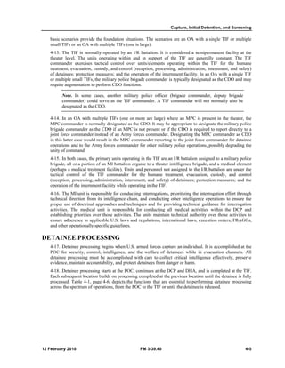 Capture, Initial Detention, and Screening
12 February 2010 FM 3-39.40 4-5
basic scenarios provide the foundation situations. The scenarios are an OA with a single TIF or multiple
small TIFs or an OA with multiple TIFs (one is large).
4-13. The TIF is normally operated by an I/R battalion. It is considered a semipermanent facility at the
theater level. The units operating within and in support of the TIF are generally constant. The TIF
commander exercises tactical control over units/elements operating within the TIF for the humane
treatment, evacuation, custody, and control (reception, processing, administration, internment, and safety)
of detainees; protection measures; and the operation of the internment facility. In an OA with a single TIF
or multiple small TIFs, the military police brigade commander is typically designated as the CDO and may
require augmentation to perform CDO functions.
Note. In some cases, another military police officer (brigade commander, deputy brigade
commander) could serve as the TIF commander. A TIF commander will not normally also be
designated as the CDO.
4-14. In an OA with multiple TIFs (one or more are large) where an MPC is present in the theater, the
MPC commander is normally designated as the CDO. It may be appropriate to designate the military police
brigade commander as the CDO if an MPC is not present or if the CDO is required to report directly to a
joint force commander instead of an Army forces commander. Designating the MPC commander as CDO
in this latter case would result in the MPC commander reporting to the joint force commander for detainee
operations and to the Army forces commander for other military police operations, possibly degrading the
unity of command.
4-15. In both cases, the primary units operating in the TIF are an I/R battalion assigned to a military police
brigade, all or a portion of an MI battalion organic to a theater intelligence brigade, and a medical element
(perhaps a medical treatment facility). Units and personnel not assigned to the I/R battalion are under the
tactical control of the TIF commander for the humane treatment, evacuation, custody, and control
(reception, processing, administration, internment, and safety) of detainees; protection measures; and the
operation of the internment facility while operating in the TIF.
4-16. The MI unit is responsible for conducting interrogations, prioritizing the interrogation effort through
technical direction from its intelligence chain, and conducting other intelligence operations to ensure the
proper use of doctrinal approaches and techniques and for providing technical guidance for interrogation
activities. The medical unit is responsible for conducting all medical activities within the DCP and
establishing priorities over those activities. The units maintain technical authority over those activities to
ensure adherence to applicable U.S. laws and regulations, international laws, execution orders, FRAGOs,
and other operationally specific guidelines.
DETAINEE PROCESSING
4-17. Detainee processing begins when U.S. armed forces capture an individual. It is accomplished at the
POC for security, control, intelligence, and the welfare of detainees while in evacuation channels. All
detainee processing must be accomplished with care to collect critical intelligence effectively, preserve
evidence, maintain accountability, and protect detainees from danger or harm.
4-18. Detainee processing starts at the POC, continues at the DCP and DHA, and is completed at the TIF.
Each subsequent location builds on processing completed at the previous location until the detainee is fully
processed. Table 4-1, page 4-6, depicts the functions that are essential to performing detainee processing
across the spectrum of operations, from the POC to the TIF or until the detainee is released.
 