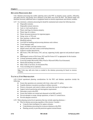 Chapter 4
4-10 FM 3-39.40 12 February 2010
DETAINEE PROCESSING KIT
4-26. Detainee processing kits enable capturing units at the POC to properly secure; quickly, efficiently,
and safely process; and quickly move detainees to the DHA away from the POC. The platoon leader will
distribute necessary additional items or equipment based on mission requirements and mission variables.
4-27. At a minimum, a detainee processing kit should be maintained and contain the following items:
Disposable restraints.
Disposable restraint removers.
Latex or vinyl search gloves.
Plastic trash bags for detainee property.
Plastic bags for evidence.
Plastic document protectors for important papers.
String, twine, or 550 cord.
Duct, packing, or adhesive tape.
Blindfold material.
Unit SOP for handling and processing detainees and evidence.
Visual language cards.
Paper, envelopes, and tape (various sizes).
Digital camera and video camera (with backup batteries).
Explosive-residue detection kit.
DD Forms 2708, DD Forms 2745, and any supporting locally approved and produced capture
tags.
Multilingual version of DA Forms 2823 and DA Forms 4137 as appropriate for the location.
Colored, permanent markers and chalk.
Event log (simple Microsoft® Office Word or Microsoft Office Excel document).
Sketch pad (anything can suffice).
Meal, ready to eat boxes, for documents/files.
Voice recording device (optional).
Note. Units may add extra items as needed to the detainee processing kit based on mission
variables.
TACTICAL UNIT PREPARATION
4-28. Critical operational planning considerations for the POC and detainee operations include the
following:
Ensure that operations are consistent with Army values and U.S. policy.
Expedite detainee evacuation according to military necessity.
Preserve, document, and control evidence and items that may be of intelligence value.
Support tactical questioning and interrogation requirements.
Deescalate events at the POC.
Ensure that Soldiers are trained and rehearsed on the ROE and RUF.
Prevent attempts to escape, disrupt operations, or harm U.S. armed forces.
Provide adequate resources.
4-29. When planning tactical-level operations that may include capturing detainees—
Plan for detainee processing regardless of the mission. Consider—
Using the latest intelligence for capture estimates.
Using detainee processing kits to process detainees at the POC.
Planning security to provide protection against external threats.
 