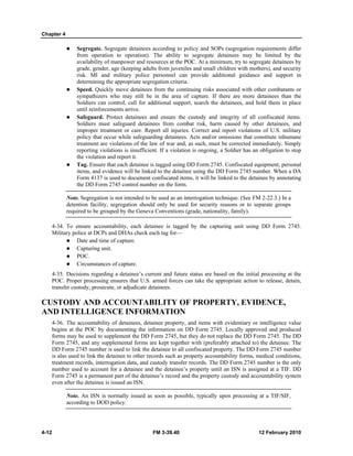Chapter 4
4-12 FM 3-39.40 12 February 2010
Segregate. Segregate detainees according to policy and SOPs (segregation requirements differ
from operation to operation). The ability to segregate detainees may be limited by the
availability of manpower and resources at the POC. At a minimum, try to segregate detainees by
grade, gender, age (keeping adults from juveniles and small children with mothers), and security
risk. MI and military police personnel can provide additional guidance and support in
determining the appropriate segregation criteria.
Speed. Quickly move detainees from the continuing risks associated with other combatants or
sympathizers who may still be in the area of capture. If there are more detainees than the
Soldiers can control, call for additional support, search the detainees, and hold them in place
until reinforcements arrive.
Safeguard. Protect detainees and ensure the custody and integrity of all confiscated items.
Soldiers must safeguard detainees from combat risk, harm caused by other detainees, and
improper treatment or care. Report all injuries. Correct and report violations of U.S. military
policy that occur while safeguarding detainees. Acts and/or omissions that constitute inhumane
treatment are violations of the law of war and, as such, must be corrected immediately. Simply
reporting violations is insufficient. If a violation is ongoing, a Soldier has an obligation to stop
the violation and report it.
Tag. Ensure that each detainee is tagged using DD Form 2745. Confiscated equipment, personal
items, and evidence will be linked to the detainee using the DD Form 2745 number. When a DA
Form 4137 is used to document confiscated items, it will be linked to the detainee by annotating
the DD Form 2745 control number on the form.
Note. Segregation is not intended to be used as an interrogation technique. (See FM 2-22.3.) In a
detention facility, segregation should only be used for security reasons or to separate groups
required to be grouped by the Geneva Conventions (grade, nationality, family).
4-34. To ensure accountability, each detainee is tagged by the capturing unit using DD Form 2745.
Military police at DCPs and DHAs check each tag for—
Date and time of capture.
Capturing unit.
POC.
Circumstances of capture.
4-35. Decisions regarding a detainee’s current and future status are based on the initial processing at the
POC. Proper processing ensures that U.S. armed forces can take the appropriate action to release, detain,
transfer custody, prosecute, or adjudicate detainees.
CUSTODY AND ACCOUNTABILITY OF PROPERTY, EVIDENCE,
AND INTELLIGENCE INFORMATION
4-36. The accountability of detainees, detainee property, and items with evidentiary or intelligence value
begins at the POC by documenting the information on DD Form 2745. Locally approved and produced
forms may be used to supplement the DD Form 2745, but they do not replace the DD Form 2745. The DD
Form 2745, and any supplemental forms are kept together with (preferably attached to) the detainee. The
DD Form 2745 number is used to link the detainee to all confiscated property. The DD Form 2745 number
is also used to link the detainee to other records such as property accountability forms, medical conditions,
treatment records, interrogation data, and custody transfer records. The DD Form 2745 number is the only
number used to account for a detainee and the detainee’s property until an ISN is assigned at a TIF. DD
Form 2745 is a permanent part of the detainee’s record and the property custody and accountability system
even after the detainee is issued an ISN.
Note. An ISN is normally issued as soon as possible, typically upon processing at a TIF/SIF,
according to DOD policy.
 