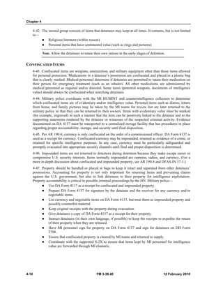 Chapter 4
4-14 FM 3-39.40 12 February 2010
4-42. The second group consists of items that detainees may keep at all times. It contains, but is not limited
to—
Religious literature (within reason).
Personal items that have sentimental value (such as rings and pictures).
Note. Allow the detainees to retain their own rations in the early stages of detention.
CONFISCATED ITEMS
4-43. Confiscated items are weapons, ammunition, and military equipment other than those items allowed
for personal protection. Medications in a detainee’s possession are confiscated and placed in a plastic bag
that is clearly marked. Medical personnel determine if detainees are permitted to retain their medication on
their person for emergency treatment (such as an inhaler). All other medications are administered by
medical personnel as required and/or directed. Some items (potential weapons, documents of intelligence
value) should always be confiscated when searching detainees.
4-44. Military police coordinate with the MI HUMINT and counterintelligence collectors to determine
which confiscated items are of evidentiary and/or intelligence value. Personal items such as diaries, letters
from home, and family pictures may be taken by the MI teams for review but are later returned to the
military police so that they can be returned to their owners. Items with evidentiary value must be marked
(for example, engraved) in such a manner that the item can be positively linked to the detainee and to the
supporting statements rendered by the detainee or witnesses of the suspected criminal activity. Evidence
documented on DA 4137 must be transported to a centralized storage facility that has procedures in place
regarding proper accountability, storage, and security until final disposition.
4-45. Per AR 190-8, currency is only confiscated on the order of a commissioned officer. DA Form 4137 is
used as a receipt for currency. Confiscated currency may be impounded, retained as evidence of a crime, or
retained for specific intelligence purposes. In any case, currency must be particularly safeguarded and
promptly evacuated into appropriate security channels until final and proper disposition is determined.
4-46. Impounded items are not returned to detainees during detention because they make escape easier or
compromise U.S. security interests. Items normally impounded are cameras, radios, and currency. (For a
more in-depth discussion about confiscated and impounded property, see AR 190-8 and DFAS-IN 37-1.)
4-47. Property should be bundled or placed in bags to keep it intact and separated from other detainees’
possessions. Accounting for property is not only important for returning items and preventing claims
against the U.S. government, but also to link detainees to their property for intelligence exploitation.
Property accountability is critical to possible criminal proceedings by the HN. Military police––
Use DA Form 4137 as a receipt for confiscated and impounded property.
Prepare DA Form 4137 for signature by the detainee and the receiver for any currency and/or
negotiable items.
List currency and negotiable items on DA Form 4137, but treat them as impounded property and
possibly counterfeit material.
Keep original receipts with the property during evacuation.
Give detainees a copy of DA Form 4137 as a receipt for their property.
Instruct detainees (in their own language, if possible) to keep the receipts to expedite the return
of their property when they are released.
Have MI personnel sign for property on DA Form 4137 and sign for detainees on DD Form
2708.
Ensure that confiscated property is cleared by MI teams and returned to supply.
Coordinate with the supported S-2X to ensure that items kept by MI personnel for intelligence
value are forwarded through MI channels.
 