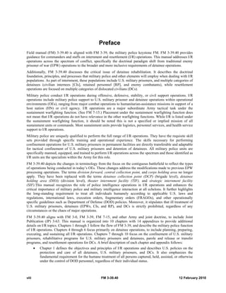 viii FM 3-39.40 12 February 2010
Preface
Field manual (FM) 3-39.40 is aligned with FM 3-39, the military police keystone FM. FM 3-39.40 provides
guidance for commanders and staffs on internment and resettlement (I/R) operations. This manual addresses I/R
operations across the spectrum of conflict, specifically the doctrinal paradigm shift from traditional enemy
prisoner of war (EPW) operations to the broader and more inclusive requirements of detainee operations.
Additionally, FM 3-39.40 discusses the critical issue of detainee rehabilitation. It describes the doctrinal
foundation, principles, and processes that military police and other elements will employ when dealing with I/R
populations. As part of internment, these populations include U.S. military prisoners, and multiple categories of
detainees (civilian internees [CIs], retained personnel [RP], and enemy combatants), while resettlement
operations are focused on multiple categories of dislocated civilians (DCs).
Military police conduct I/R operations during offensive, defensive, stability, or civil support operations. I/R
operations include military police support to U.S. military prisoner and detainee operations within operational
environments (OEs), ranging from major combat operations to humanitarian-assistance missions in support of a
host nation (HN) or civil agency. I/R operations are a major subordinate Army tactical task under the
sustainment warfighting function. (See FM 7-15.) Placement under the sustainment warfighting function does
not mean that I/R operations do not have relevance in the other warfighting functions. While I/R is listed under
the sustainment warfighting function, it should be noted this is not a specified or implied mission of all
sustainment units or commands. Most sustainment units provide logistics, personnel services, and health service
support to I/R operations.
Military police are uniquely qualified to perform the full range of I/R operations. They have the requisite skill
sets provided through specific training and operational experience. The skills necessary for performing
confinement operations for U.S. military prisoners in permanent facilities are directly transferable and adaptable
for tactical confinement of U.S. military prisoners and detention of detainees. All military police units are
specifically manned, equipped, and trained to perform I/R operations across the spectrum and those identified as
I/R units are the specialists within the Army for this role.
FM 3-39.40 depicts the changes in terminology from the focus on the contiguous battlefield to reflect the types
of operations being conducted in today’s OEs. These changes address the modifications made to previous EPW
processing operations. The terms division forward, central collection point, and corps holding area no longer
apply. They have been replaced with the terms detainee collection point (DCP) (brigade level), detainee
holding area (DHA) (division level), theater internment facility (TIF), and strategic internment facility
(SIF).This manual recognizes the role of police intelligence operations in I/R operations and enhances the
critical importance of military police and military intelligence interaction at all echelons. It further highlights
the long-standing requirement to treat all individuals humanely according to applicable U.S. laws and
regulations, international laws, execution orders, fragmentary orders (FRAGOs), and other operationally
specific guidelines such as Department of Defense (DOD) policies. Moreover, it stipulates that ill treatment of
U.S. military prisoners, detainees (EPWs, CIs, and RP), and DCs is strictly prohibited, regardless of any
circumstances or the chaos of major operations.
FM 3-39.40 aligns with FM 3-0, FM 3-39, FM 7-15, and other Army and joint doctrine, to include Joint
Publication (JP) 3-63. This manual is organized into 10 chapters with 14 appendixes to provide additional
details on I/R topics. Chapters 1 through 3 follow the flow of FM 3-39, and describe the military police function
of I/R operations. Chapters 4 through 6 focus primarily on detainee operations, to include planning, preparing,
executing, and sustaining all I/R operations. Chapters 7 through 10 focus on the confinement of U.S. military
prisoners, rehabilitative programs for U.S. military prisoners and detainees, parole and release or transfer
programs, and resettlement operations for DCs. A brief description of each chapter and appendix follows:
• Chapter 1 defines the objectives and principles of I/R operations and describes U.S. policies on the
protection and care of all detainees, U.S. military prisoners, and DCs. It also emphasizes the
fundamental requirement for the humane treatment of all persons captured, held, assisted, or otherwise
under the control of DOD personnel, regardless of their individual status.
 