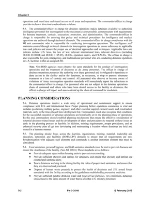 Chapter 5
5-2 FM 3-39.40 12 February 2010
operations and must have unfettered access to all areas and operations. The commander/officer in charge
provides technical direction to subordinate echelons.
5-5. The commander/officer in charge for detainee operations makes detainees available to authorized
intelligence personnel for interrogation to the maximum extent possible, commensurate with requirements
for humane treatment, custody, evacuation, protection, and administration. The commander/officer in
charge is responsible for ensuring that policy and technical procedures for intelligence and medical
operations are enforced through technical channels. The commander/officer in charge coordinates with the
MI unit commander who is responsible for conducting interrogation operations. The intelligence staff
maintains control through technical channels for interrogation operations to ensure adherence to applicable
laws and policies and ensure the proper use of doctrinal approaches and techniques. Applicable laws and
policies include U.S. laws, the law of war, relevant international laws, relevant directives (including
DODD 2310.01E and DODD 3115.09), DODIs, operation orders, and FRAGOs. The officer in charge is
also responsible for joint, interagency, and multinational personnel who are conducting detainee operations
in U.S. facilities within an assigned AO.
Note. Non-DOD agencies must observe the same standards for the conduct of interrogation
operations and the treatment of detainees as do Army personnel. The officer in charge of
detainee operations possesses the authority over these personnel and is obligated to terminate or
deny access to the facility and/or the detainees, as necessary, to stop or prevent inhumane
treatment or a loss of custody and control. All personnel who observe or become aware of
violations of Army interrogation operation standards will immediately report the infractions to
the commander/officer in charge. For personnel who are not subject to the detainee operations
chain of command and others who have been denied access to the facility or detainees, the
officer in charge will report such access denial up the chain of command for resolution.
PLANNING CONSIDERATIONS
5-6. Detainee operations involve a wide array of operational and sustainment support to ensure
compliance with U.S. and international laws. Proper planning before operations commence is vital and
includes positioning military police, engineer, and other essential support element assets and construction
materials early in the time-phased force deployment list. Commanders must also recognize that conditions
for the successful execution of detainee operations are historically set in the planning phase of operations.
To this end, commanders should establish planning mechanisms that ensure the effective consideration of
potential detainee-related issues and the development of plans and procedures to respond to these issues as
early in the planning process as feasible. In addition, training requirements, proper procedures, and an
enhanced security plan all go into developing and maintaining a location where detainees are held and
treated in a humane manner.
5-7. The planning should focus across the doctrine, organization, training, materiel, leadership and
education, personnel, and facilities (DOTMLPF) domains to ensure that all requirements are met.
Synchronization with adjacent staff elements and commands is another important element that must be
considered.
5-8. Food sanitation, personal hygiene, and field sanitation standards must be met to prevent diseases and
ensure the cleanliness of the facility. (See AR 190-8.) These standards are as follows:
Provide adequate space within housing units to prevent overcrowding.
Provide sufficient showers and latrines for detainees, and ensure that showers and latrines are
cleaned and sanitized daily.
Teach detainees working in the dining facility the rules of proper food sanitation, and ensure that
they are observed and practiced.
Dispose of human waste properly to protect the health of detainees and U.S. armed forces
associated with the facility according to the guidelines established by preventive medicine.
Provide sufficient potable drinking water and food service purposes. At a minimum, detainees
should receive the same amount of water that is afforded U.S. military personnel.
 