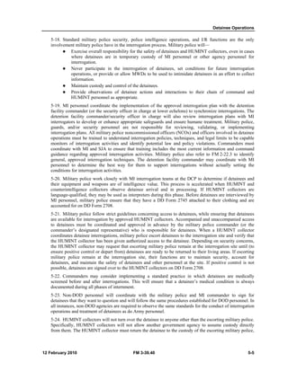 Detainee Operations
12 February 2010 FM 3-39.40 5-5
5-18. Standard military police security, police intelligence operations, and I/R functions are the only
involvement military police have in the interrogation process. Military police will—
Exercise overall responsibility for the safety of detainees and HUMINT collectors, even in cases
where detainees are in temporary custody of MI personnel or other agency personnel for
interrogation.
Never participate in the interrogation of detainees, set conditions for future interrogation
operations, or provide or allow MWDs to be used to intimidate detainees in an effort to collect
information.
Maintain custody and control of the detainees.
Provide observations of detainee actions and interactions to their chain of command and
HUMINT personnel as appropriate.
5-19. MI personnel coordinate the implementation of the approved interrogation plan with the detention
facility commander (or the security officer in charge at lower echelons) to synchronize interrogations. The
detention facility commander/security officer in charge will also review interrogation plans with MI
interrogators to develop or enhance appropriate safeguards and ensure humane treatment. Military police,
guards, and/or security personnel are not responsible for reviewing, validating, or implementing
interrogation plans. All military police noncommissioned officers (NCOs) and officers involved in detainee
operations must be trained to understand interrogation policies, techniques, and legal limits to be capable
monitors of interrogation activities and identify potential law and policy violations. Commanders must
coordinate with MI and SJA to ensure that training includes the most current information and command
guidance regarding approved interrogation activities. Military police also refer to FM 2-22.3 to identify
general, approved interrogation techniques. The detention facility commander may coordinate with MI
personnel to determine the best way for them to support interrogations without actually setting the
conditions for interrogation activities.
5-20. Military police work closely with MI interrogation teams at the DCP to determine if detainees and
their equipment and weapons are of intelligence value. This process is accelerated when HUMINT and
counterintelligence collectors observe detainee arrival and in processing. If HUMINT collectors are
language-qualified, they may be used as interpreters during this phase. Before detainees are interviewed by
MI personnel, military police ensure that they have a DD Form 2745 attached to their clothing and are
accounted for on DD Form 2708.
5-21. Military police follow strict guidelines concerning access to detainees, while ensuring that detainees
are available for interrogation by approved HUMINT collectors. Accompanied and unaccompanied access
to detainees must be coordinated and approved in advance by the military police commander (or the
commander’s designated representative) who is responsible for detainees. When a HUMINT collector
coordinates detainee interrogations, military police escort detainees to the interrogation site and verify that
the HUMINT collector has been given authorized access to the detainee. Depending on security concerns,
the HUMINT collector may request that escorting military police remain at the interrogation site until (to
ensure positive control or depart from) detainees are ready to be returned to their living areas. If escorting
military police remain at the interrogation site, their functions are to maintain security, account for
detainees, and maintain the safety of detainees and other personnel at the site. If positive control is not
possible, detainees are signed over to the HUMINT collectors on DD Form 2708.
5-22. Commanders may consider implementing a standard practice in which detainees are medically
screened before and after interrogations. This will ensure that a detainee’s medical condition is always
documented during all phases of internment.
5-23. Non-DOD personnel will coordinate with the military police and MI commander to sign for
detainees that they want to question and will follow the same procedures established for DOD personnel. In
all instances, non-DOD agencies are required to observe the same standards for the conduct of interrogation
operations and treatment of detainees as do Army personnel.
5-24. HUMINT collectors will not turn over the detainee to anyone other than the escorting military police.
Specifically, HUMINT collectors will not allow another government agency to assume custody directly
from them. The HUMINT collector must return the detainee to the custody of the escorting military police,
 