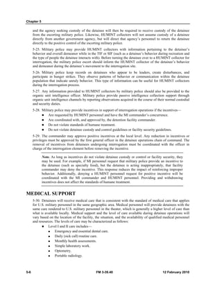Chapter 5
5-6 FM 3-39.40 12 February 2010
and the agency seeking custody of the detainee will then be required to receive custody of the detainee
from the escorting military police. Likewise, HUMINT collectors will not assume custody of a detainee
directly from another government agency, but will direct that agency’s personnel to return the detainee
directly to the positive control of the escorting military police.
5-25. Military police may provide HUMINT collectors with information pertaining to the detainee’s
behavior and overall demeanor while in the TIF or SIF (such as a detainee’s behavior during recreation and
the type of people the detainee interacts with). Before turning the detainee over to a HUMINT collector for
interrogation, the military police escort should inform the HUMINT collector of the detainee’s behavior
and demeanor during the detainee’s movement to the interrogation site.
5-26. Military police keep records on detainees who appear to be leaders, create disturbances, and
participate in hunger strikes. They observe patterns of behavior or communication within the detainee
population that indicate unruly behavior. This type of information can be useful for HUMINT collectors
during the interrogation process.
5-27. Any information provided to HUMINT collectors by military police should also be provided to the
organic unit intelligence officer. Military police provide passive intelligence collection support through
organic unit intelligence channels by reporting observations acquired in the course of their normal custodial
and security duties.
5-28. Military police may provide incentives in support of interrogation operations if the incentives—
Are requested by HUMINT personnel and have the MI commander’s concurrence.
Are coordinated with, and approved by, the detention facility commander.
Do not violate standards of humane treatment.
Do not violate detainee custody and control guidelines or facility security guidelines.
5-29. The commander may approve positive incentives at the local level. Any reduction in incentives or
privileges must be approved by the first general officer in the detainee operations chain of command. The
removal of incentives from detainees undergoing interrogation must be coordinated with the officer in
charge of the interrogation element before removing the incentive.
Note. As long as incentives do not violate detainee custody or control or facility security, they
may be used. For example, if MI personnel request that military police provide an incentive to
the detainee (such as specialty food), but the detainee is acting inappropriately, that facility
commander may deny the incentive. This response reduces the impact of reinforcing improper
behavior. Additionally, denying a HUMINT personnel request for positive incentive will be
coordinated with the MI commander and HUMINT personnel. Providing and withdrawing
incentives does not affect the standards of humane treatment.
MEDICAL SUPPORT
5-30. Detainees will receive medical care that is consistent with the standard of medical care that applies
for U.S. military personnel in the same geographic area. Medical personnel will provide detainees with the
same care rendered to U.S. military personnel in the theater, which is generally a higher level of care than
what is available locally. Medical support and the level of care available during detainee operations will
vary based on the location of the facility, the situation, and the availability of qualified medical personnel
and resources. The levels of care may be characterized as follows:
Level I and II care includes—
Emergency and essential dental care.
Daily (sick call) routine care.
Monthly health assessments.
Simple laboratory work.
Optometry.
Portable radiology.
 