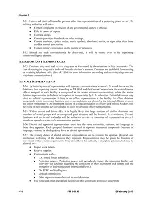 Chapter 5
5-10 FM 3-39.40 12 February 2010
5-51. Letters and cards addressed to persons other than representatives of a protecting power or to U.S.
military authorities will not—
Contain complaints or criticism of any governmental agency or official.
Refer to events of capture.
Compare camps.
Contain quotations from books or other writings.
Contain numbers, ciphers, codes, music symbols, shorthand, marks, or signs other than those
used for normal punctuation.
Contain military information on the number of detainees.
5-52. Should any such correspondence be discovered, it will be turned over to the supporting
counterintelligence element.
TELEGRAMS AND TELEPHONE CALLS
5-53. Detainees may send and receive telegrams as determined by the detention facility commander. The
cost of sending the telegram is deducted from the detainee’s account. Detainees are prohibited from making
or receiving telephone calls. (See AR 190-8 for more information on sending and receiving telegrams and
telephone communications.)
DETAINEE REPRESENTATION
5-54. A limited system of representation will improve communications between U.S. armed forces and the
detainees, thus improving control. According to AR 190-8 and the Geneva Conventions, the senior detainee
officer assigned to each facility is recognized as the senior detainee representative, unless the senior
detainee representative is declared incompetent or incapacitated by U.S. authorities. Enlisted detainees may
elect an enlisted representative if there is no officer representation at the facility. In officer detainee
compounds within internment facilities, one or more advisors are chosen by the interned officers to assist
the senior representative. An internment facility of a mixed population of officers and enlisted Soldiers will
have one or more enlisted advisors elected to assist the detainee officer representative.
5-55. Within current and future OEs, it is highly likely that large numbers of civilian detainees and
members of armed groups with no recognized grade structure will be detained. At a minimum, CIs and
detainees with no formal leadership will be authorized to elect a committee of representatives every 6
months or upon the vacancy of a representative position.
5-56. Elected and appointed representatives must have the same nationality, customs, and language as
those they represent. Each group of detainees interned in separate internment compounds (because of
language, customs, or ideology) may have an elected representative.
5-57. The primary duties of elected detainee representatives are to promote the spiritual, physical, and
intellectual well-being of the detainees they represent. Representatives may be given the freedom of
movement within security requirements. They do not have the authority to discipline prisoners, but may be
allowed to—
Inspect work details.
Receive supplies.
Communicate with—
U.S. armed forces authorities.
Protecting powers. (Protecting powers will periodically inspect the internment facility and
interview the detainees regarding the conditions of their internment and welfare and the
protection of their rights under international laws.)
The ICRC and its delegates.
Medical commissions.
Other organizations authorized to assist detainees.
Use postal and other appropriate facilities (within constraints previously described).
 