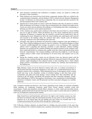 Chapter 5
5-12 FM 3-39.40 12 February 2010
Once biometrics enrollment and verification is complete, visitors, are seated in a lobby and
provided a visitor orientation.
When detainees are removed from fixed facility compounds, detainee ISNs are verified by the
compound guard commander, and the detainee’s ISN is entered into the Detainee Management
System. As detainees are removed from compounds, they are secured and then escorted to the
bus that transports them to the visitation area.
Separate bus or truck guards are used to control the detainees after they are placed on vehicles.
When all detainees are on buses or trucks, they are transported to the visitation area under escort.
Escorts are used to prevent detainees from talking to or intimidating each other, coordinating, or
planning any subversive action against guard forces.
At the visitation area, guards remove detainees from buses and escort them to a secure holding
area out of sight of visitors. When all detainees are in the secure compound and an accurate
headcount of detainees is complete, they are searched a second time by guard forces who are
conducting the escort. Detainees are left in the secure holding area, under guard, until removed
and escorted to the building where the visitation takes place. Guards escort all detainees
receiving visitations in the same building at the same time.
Generally, only eight to ten detainees are allowed to conduct visitations in the same building at a
time. Three visitation buildings are used at a time for visitations. The guard-to-detainee coverage
is mission variable-dependent but averages one guard to every six detainees. HN corrections
officers assist in guarding and observing visitations in each individual visitation building.
Detainees are escorted into the visitation building and seated by position on the visitation roster.
Once seated and briefed on visitation rules, guards escort the visitors and position them across
from the visited detainee. The visitation building is split down the middle by a wall with open
window cutouts to allow visitors and detainees to sit across from, and maintain view of, one
another.
During the visitation session, visitors are not allowed to have any physical contact with the
detainee or pass anything through the opening without the expressed consent of the guards. Any
detainee caught attempting to have physical contact or take something from a visitor without
proper consent is immediately removed from the visitation site, searched, and escorted back to
the holding area.
Note. Detainee visitors are not be allowed to interact with, view, or overhear conversations of
MI personnel (and their associated colleagues) or any other U.S. or multinational person who is
waiting to interact with, or detainees. When planning the layout of interrogation rooms (visiting
booths and areas in the immediate vicinity of corridors leading to and from these areas)
commanders and staffs must keep detainee visitors isolated from other individuals who are
working in the I/R facility, specifically MI personnel and their associated colleagues. Finally,
when establishing an SOP for interrogations and detainee visits, consideration for precluding the
interaction of detainee visitors and MI personnel and their associated colleagues are carefully
addressed.
5-64. Visitations normally last between 1 and 2 hours, depending on the number of visitations scheduled.
While detainees are conducting visitations, guard forces strictly monitor visitation events and
conversations. Guards and interpreters should observe detainee or visitor verbal and nonverbal actions.
Additionally, guards should look for gestures that may be used as codes or actions that may be symbolic of
some sort of clandestine communications method.
Note. Guard forces and fixed-facility staff reserve the right to end visitation sessions any time
the threat environment within the fixed facility increases for any reason. In the event this occurs,
detainees are to be placed back into the holding area and visitors are escorted back to the
visitation processing center and then offsite through the visitation gate.
5-65. Following visitation, detainees are placed back in a holding area and searched. At the same time,
visitors are returned to the visitation reception area, searched, and escorted to the gate for release from the
 