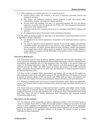 Detainee Operations
12 February 2010 FM 3-39.40 5-15
5-77. When conducting civil-military operations, U.S. armed forces must—
Provide technical advice and assistance in the areas of continuous community relations and
information strategies.
Plan positive and continuous community relations programs to gain and maintain public
understanding, goodwill, and support for military operations.
Provide liaison and coordinate with other U.S. government agencies; HN civil and military
authorities concerned with I/R operations; and NGOs, IOs, and international humanitarian
organizations in the operational area.
Coordinate with the SJA concerning advice given to commanders about ROE for dealing with
detainees.
Providing technical advice and assistance in the reorientation of detainees.
5-78. The following general principles are applicable to the administration of internment facilities and may
be applicable to all types of detainees:
Use detainees for the internal maintenance and operation of the internment facility as much as
possible.
Use properly captured or seized (pursuant to the law of war) enemy supplies and equipment
(excluding weapons and ammunition) to the maximum extent possible. Additional items may
include computers, cell phones, personal digital assistants, and pagers. Supplies and equipment
have changed from a strictly military nature to include the type of items normally found at a
civilian market. Consultation with the DOD Office of the General Counsel is recommended for
further clarification.
STRATEGIC REPORTING
5-79. Commanders must be aware of detainee reporting requirements and must plan accordingly. The
timely and accurate reporting of data through the Detainee Reporting System is critical to ensuring detainee
accountability and compliance with U.S. and international laws. The NDRC is the executive agent and
archive for all detainee information, while the TDRC functions as the field operations agency and data
collection point for the NDRC. The TDRC reports all detainee data directly to the NDRC. Internment
facility commanders are responsible for the initial entry and maintenance of detainee personnel records in
the Detainee Reporting System.
5-80. Once an ISN is assigned, further documentation and reporting will use only the ISN number (no
other numbering system will be used). Before issuing an ISN, only the DD Form 2745 number will be used
to identify the detainee. Blocks of ISNs are issued to the TDRC. ISNs are used to link detainees with
biometric data (for example, DNA data, personal property, medical information, and issued equipment).
5-81. Planning consideration must also be given to detainee identification bands. These color-coded bands,
issued to each detainee based on grade or detainee status, permit the rapid and reliable identification of
each detainee.
5-82. Expect detainees to exchange or tamper with the bands to confuse accountability efforts. Periodic
routine inspections of randomly selected identification bands should take place in the mess line, during
compound inspections, or at any other opportune time. A 100 percent check of identification bands during
daily head counts will aid in finding identification band discrepancies and correcting potential
accountability problems early.
TRANSFER AND TRANSITION
5-83. The detention facility commander, according to applicable procedures, will oversee the transfer or
release of a detainee from a DCP or a DHA. All proposed transfers or releases are reviewed by the legal
advisor to ensure compliance with applicable laws and policies and are approved by the appropriate
authority. Unless prohibited by command policies, immediate release of detainees may be made at the POC
based on the decision of the appropriate authority on the ground. The decision is based on criteria
established by higher headquarters.
 