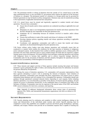 Chapter 5
5-16 FM 3-39.40 12 February 2010
5-84. The permanent transfer or release of detainees from the custody of U.S. armed forces to the HN,
other multinational forces, or any non-DOD U.S. government entity requires the approval of the Secretary
of Defense or a designee. The permanent transfer of a detainee to a foreign nation may be governed by
bilateral agreements or may be based on ad hoc arrangements. Detainees may only be transferred according
to the requirements of applicable international laws and policies.
5-85. U.S. armed forces must be trained and logistically supported to conduct transfer and release
operations. The joint force commander—
Ensure that all transfer and/or release operations are conducted according to applicable laws and
policies.
Determines air, land, or sea transportation requirements for transfer and release operations from
the POC through the unit responsible for that joint operations area.
Establishes the C2 relationship between all elements involved in transfers and/or release
operations.
Ensures that notification is made of the transfer and release of a detainee to the NDRC.
Develops detainee policies regarding transfer and release operations according to applicable
laws and policies.
Coordinates with appropriate commanders and staffs to ensure that transfer and release
operations are disseminated throughout the joint operations area.
5-86. Senior military police leaders must plan detainee operations and continually ensure that are
conducted in a manner which enables the conditions for the later transition of detainees to indigenous
justice and penal systems. As the transition from combat to stability operations occurs, military police I/R
personnel will most likely shift their focus to more complex/unique I/R skills that are required to support
strategic penal system development. I/R trained Soldiers must anticipate conducting operations and training
with indigenous forces to increase their capability and to achieve long-term strategic objectives.
Commanders plan for the movement of detainees and their property throughout the operational area and
maintain strict accountability of both throughout all movements.
LIAISON WITH EXTERNAL AGENCIES
5-87. These interests and support activities of these agencies include ensuring that proper and humane
treatment is given, protecting the rights of others, and ensuring that provisions for subsistence are present
for persons affected by I/R operations.
5-88. During the course of detention operations, U.S. commanders will encounter representatives from
these agencies attempting to assert a role in protecting the interests of detainees. Upon initiation of
detention operations, commanders must anticipate that these organizations will request access to and/or
information about detainees and will continue to do so throughout the operation. Commanders should seek
guidance through operational command channels before responding to such requests, before initiating
detention operations, or as soon thereafter as possible. In the absence of mission-specific guidance, all such
requests for access or information should flow via the established chain of command to the Office of the
Secretary of Defense. Commanders must also be cognizant of the special status of the ICRC and facilitate
ICRC access to detainees for interviews, assistance, and reporting.
Note. Appendix D addresses background information about various types of government
agencies, IOs, NGOs, and international humanitarian organizations who have an interest in I/R
operations.
SECURITY REQUIREMENTS
5-89. Security planning must be continuous and complete to reflect current intelligence relating to the
nature and characteristics of the individuals under custody and control. Specific planning must be
completed to ensure that capabilities are available to prevent and thwart group disobedience, uprisings,
outbreaks, and escapes. Planners must provide for an immediate response that is capable of meeting any
 