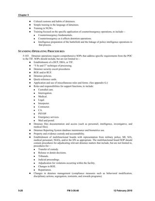 Chapter 5
5-20 FM 3-39.40 12 February 2010
Cultural customs and habits of detainees.
Simple training in the language of detainees.
Training in NLWs.
Training focused on the specific application of counterinsurgency operations, to include—
Counterinsurgency fundamentals.
Counterinsurgency as it affects detention operations.
Intelligence preparation of the battlefield and the linkage of police intelligence operations to
that process.
STANDING OPERATING PROCEDURES
5-103. Detainee operations require comprehensive SOPs that address specific requirements from the POC
to the TIF. SOPs should include, but are not limited to—
Establishment of a DCP, DHA, or TIF.
“5 Ss and T” technique of processing.
Detainee security escort procedures.
ROE and/or RUF.
Detainee policies.
Quick-reference cards.
Application and use of miscellaneous rules and forms. (See appendix G.)
Roles and responsibilities for support functions, to include:
Custodial care.
Interrogation.
Medical.
Legal.
Interpreter.
Contractor.
CA.
PSYOP.
Emergency services.
Mail and postal.
Detainee files documentation and access (such as personnel, intelligence, investigative, and
medical files).
Detainee Reporting System database maintenance and biometrics use.
Property and evidence custody and accountability.
Establishment of multifunctional boards with representation from military police, MI, SJA,
medical personnel, NGOs, and/or the HN as appropriate. The multifunctional board SOP should
contain procedures for adjudicating relevant detainee matters that include, but are not limited to,
procedures for—
Transfer of custody.
Release or detain decisions.
Tribunals.
Judicial proceedings.
Adjudication for violations occurring within the facility.
Changes in ROE.
Repatriation.
Changes in detainee management (compliance measures such as behavioral modification,
disciplinary actions, segregation, restraints, and rewards programs).
 