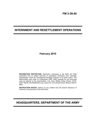 FM 3-39.40
INTERNMENT AND RESETTLEMENT OPERATIONS
February 2010
DISTRIBUTION RESTRICTION: Distribution authorized to the DOD and DOD
contractors only to protect technical or operational information from automatic
dissemination under the International Exchange Program or by other means. This
determination was made on 8 December 2008. Other requests for this document
must be referred to the Commandant, U.S. Army Military Police School, ATTN:
ATZT-TDD-M, 320 MANSCEN Loop, Suite 270, Fort Leonard Wood, Missouri 65473-
8929.
DESTRUCTION NOTICE: Destroy by any method that will prevent disclosure of
contents or reconstruction of the document.
HEADQUARTERS, DEPARTMENT OF THE ARMY
 