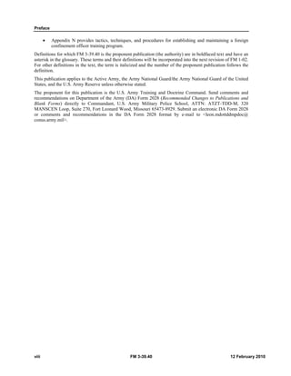 Preface 
• Appendix N provides tactics, techniques, and procedures for establishing and maintaining a foreign 
confinement officer training program. 
Definitions for which FM 3-39.40 is the proponent publication (the authority) are in boldfaced text and have an 
asterisk in the glossary. These terms and their definitions will be incorporated into the next revision of FM 1-02. 
For other definitions in the text, the term is italicized and the number of the proponent publication follows the 
definition. 
This publication applies to the Active Army, the Army National Guard/the Army National Guard of the United 
States, and the U.S. Army Reserve unless otherwise stated. 
The proponent for this publication is the U.S. Army Training and Doctrine Command. Send comments and 
recommendations on Department of the Army (DA) Form 2028 (Recommended Changes to Publications and 
Blank Forms) directly to Commandant, U.S. Army Military Police School, ATTN: ATZT-TDD-M, 320 
MANSCEN Loop, Suite 270, Fort Leonard Wood, Missouri 65473-8929. Submit an electronic DA Form 2028 
or comments and recommendations in the DA Form 2028 format by e-mail to <leon.mdottddmpdoc@ 
conus.army.mil>. 
viii FM 3-39.40 12 February 2010 
 