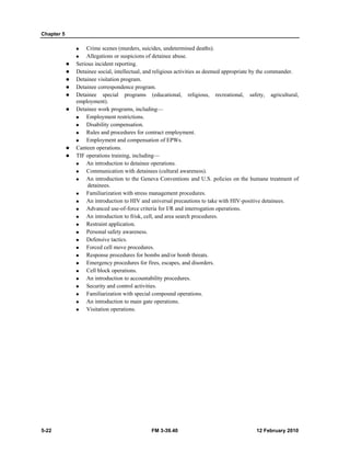 Chapter 5 
„ Crime scenes (murders, suicides, undetermined deaths). 
„ Allegations or suspicions of detainee abuse. 
z Serious incident reporting. 
z Detainee social, intellectual, and religious activities as deemed appropriate by the commander. 
z Detainee visitation program. 
z Detainee correspondence program. 
z Detainee special programs (educational, religious, recreational, safety, agricultural, 
employment). 
z Detainee work programs, including— 
„ Employment restrictions. 
„ Disability compensation. 
„ Rules and procedures for contract employment. 
„ Employment and compensation of EPWs. 
z Canteen operations. 
z TIF operations training, including— 
„ An introduction to detainee operations. 
„ Communication with detainees (cultural awareness). 
„ An introduction to the Geneva Conventions and U.S. policies on the humane treatment of 
detainees. 
„ Familiarization with stress management procedures. 
„ An introduction to HIV and universal precautions to take with HIV-positive detainees. 
„ Advanced use-of-force criteria for I/R and interrogation operations. 
„ An introduction to frisk, cell, and area search procedures. 
„ Restraint application. 
„ Personal safety awareness. 
„ Defensive tactics. 
„ Forced cell move procedures. 
„ Response procedures for bombs and/or bomb threats. 
„ Emergency procedures for fires, escapes, and disorders. 
„ Cell block operations. 
„ An introduction to accountability procedures. 
„ Security and control activities. 
„ Familiarization with special compound operations. 
„ An introduction to main gate operations. 
„ Visitation operations. 
5-22 FM 3-39.40 12 February 2010 
 