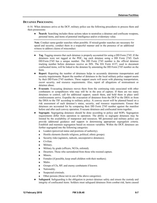 Detainee Facilities 
DETAINEE PROCESSING 
6-14. When detainees arrive at the DCP, military police use the following procedures to process them and 
their possessions: 
z Search. Searching includes those actions taken to neutralize a detainee and confiscate weapons, 
personal items, and items of potential intelligence and/or evidentiary value. 
Note. Conduct same-gender searches when possible. If mixed-gender searches are necessary for 
speed and security, conduct them in a respectful manner and in the presence of an additional 
witness to address claims of misconduct. 
z Tag. Tagging ensures that each detainee is properly accounted for using a DD Form 2745. If the 
detainees were not tagged at the POC, tag each detainee using a DD Form 2745. Each 
DD Form 2745 has a unique number. The DD Form 2745 number is the official detainee 
tracking number before detainees receive an ISN. The DA Form 4137, used to document 
confiscated items, will be linked to the detainee by annotating the DD Form 2745 number on the 
form. 
z Report. Reporting the number of detainees helps to accurately determine transportation and 
security requirements. Report the number of detainees to the local military police support assets 
by their DD Form 2745 numbers. These support assets will assist with planning transportation, 
escort security, and resource requirements. Also, report all allegations of mistreatment or 
detainee abuse. 
z Evacuate. Evacuating detainees moves them from the continuing risks associated with other 
combatants or sympathizers who may still be in the area of capture. If there are too many 
detainees to control, call for additional support, search them, and hold them in place until 
reinforcements arrive. Expedite the evacuation of detainees from the DCP to the DHA or from 
the DHA to the TIF according to military policy. A convoy escort will be planned based on a 
risk assessment of each detainee’s status, security, and resource requirements. Ensure that 
detainees are accounted for by comparing their DD Form 2745 number against the manifest 
before and after each convoy operation. Evacuate detainees and confiscated items together. 
z Segregate. Segregating detainees should be done according to policy and SOPs. Segregation 
requirements differ from operation to operation. The ability to segregate detainees may be 
limited by the availability of manpower and resources. MI personnel and military police can 
provide additional guidance and support in determining appropriate segregation criteria. 
Establish and maintain segregation based on mission variables. Within the DCP, detainees are 
further segregated into the following categories: 
„ Leaders (perceived status and positions of authority). 
„ Hostile elements (hostile religious, political, ethnic groups). 
„ Security risks (agitators, radicals, uncooperative detainees). 
„ Civilian. 
„ Military. 
„ Military by grade (officers, NCOs, enlisted). 
„ Deserters. Those who surrendered from those who resisted capture. 
„ Minors. 
„ Females (if possible, keep small children with their mothers). 
„ Males. 
„ Groups of CIs, RP, and enemy combatants if known. 
„ Nationality. 
„ Suspected criminals. 
„ Other persons (those not in one of the above categories). 
z Safeguard. Safeguarding is the obligation to protect detainee safety and ensure the custody and 
integrity of confiscated items. Soldiers must safeguard detainees from combat risk, harm caused 
12 February 2010 FM 3-39.40 6-7 
 