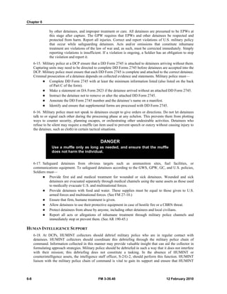 Chapter 6 
by other detainees, and improper treatment or care. All detainees are presumed to be EPWs at 
this stage after capture. The GPW requires that EPWs and other detainees be respected and 
protected from harm. Report all injuries. Correct and report violations of U.S. military policy 
that occur while safeguarding detainees. Acts and/or omissions that constitute inhumane 
treatment are violations of the law of war and, as such, must be corrected immediately. Simply 
reporting violations is insufficient. If a violation is ongoing, a Soldier has an obligation to stop 
the violation and report it. 
6-15. Military police at a DCP ensure that a DD Form 2745 is attached to detainees arriving without them. 
Capturing units may need to be directed to complete DD Forms 2745 before detainees are accepted into the 
DCP. Military police must ensure that each DD Form 2745 is complete and attached to the correct detainee. 
Criminal prosecution of a detainee depends on collected evidence and statements. Military police must— 
z Complete DD Form 2745 with at least the minimum information listed (also listed on the back 
of Part C of the form). 
z Make a statement on DA Form 2823 if the detainee arrived without an attached DD Form 2745. 
z Instruct the detainee not to remove or alter the attached DD Form 2745. 
z Annotate the DD Form 2745 number and the detainee’s name on a manifest. 
z Identify and ensure that supplemental forms are processed with DD Form 2745. 
6-16. Military police must not speak to detainees except to give orders or directions. Do not let detainees 
talk to or signal each other during the processing phase at any echelon. This prevents them from plotting 
ways to counter security, planning escapes, or orchestrating other undesirable activities. Detainees who 
refuse to be silent may require a muffle (an item used to prevent speech or outcry without causing injury to 
the detainee, such as cloth) in certain tactical situations. 
DANGER 
Use a muffle only as long as needed, and ensure that the muffle 
does not harm the individual. 
6-17. Safeguard detainees from obvious targets such as ammunition sites, fuel facilities, or 
communications equipment. To safeguard detainees according to the GWS, GPW, GC, and U.S. policies, 
Soldiers must— 
z Provide first aid and medical treatment for wounded or sick detainees. Wounded and sick 
detainees are evacuated separately through medical channels using the same assets as those used 
to medically evacuate U.S. and multinational forces. 
z Provide detainees with food and water. These supplies must be equal to those given to U.S. 
armed forces and multinational forces. (See FM 27-10.) 
z Ensure that firm, humane treatment is given. 
z Allow detainees to use their protective equipment in case of hostile fire or a CBRN threat. 
z Protect detainees from abuse by anyone, including other detainees and local civilians. 
z Report all acts or allegations of inhumane treatment through military police channels and 
immediately stop or prevent them. (See AR 190-45.) 
HUMAN INTELLIGENCE SUPPORT 
6-18. At DCPs, HUMINT collectors should debrief military police who are in regular contact with 
detainees. HUMINT collectors should coordinate this debriefing through the military police chain of 
command. Information collected in this manner may provide valuable insight that can aid the collector in 
formulating approach strategies. Military police should be debriefed in such a way that it does not interfere 
with their mission; this debriefing does not constitute a tasking. In the absence of HUMINT or 
counterintelligence assets, the intelligence staff officer, S-2/G-2, should perform this function. HUMINT 
liaison with the military police chain of command is vital to gain its support and ensure that HUMINT 
6-8 FM 3-39.40 12 February 2010 
 