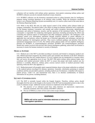 Detainee Facilities 
collection will not interfere with military police operations. Joint patrols containing military police and 
HUMINT collectors can also be mutually beneficial in many situations. 
6-19. HUMINT collectors use the biometrics automated toolset to collect biometric data for intelligence 
purposes during screening operations at all echelons when available. While the biometrics automated 
toolset is not a Detainee Reporting System accountability tool, it is used to collect much of the same data as 
the Detainee Reporting System. 
6-20. While in the DCP, MI units are under tactical control of the military police platoon leader (or 
company commander). The platoon leader is the officer in charge for detainee operations and is responsible 
for the humane treatment, evacuation, and custody and control (reception, processing, administration, 
internment, and safety) of detainees; security; and the operation of the internment facility. The MI unit 
commander is responsible for conducting interrogation operations (including prioritizing the effort) and 
controlling the technical aspects of interrogation and other intelligence operations. The intelligence staff 
maintains control over interrogation operations through technical channels to ensure adherence to 
applicable laws and policies, ensure the proper use of doctrinal approaches and techniques, and provide 
technical guidance for interrogation activities. They receive technical guidance and priorities from the 
operational management team or G-2X. The military police platoon leader will not establish intelligence 
priorities for HUMINT or counterintelligence personnel. HUMINT and counterintelligence personnel 
should only remain involved with activities that concern intelligence gathering, unless their involvement is 
necessary to ensure the humane treatment or security of detainees. 
MEDICAL SUPPORT 
6-21. Medical care at the DCP is provided according to necessity and limited to emergency medical care 
only. Medical personnel assigned to the military police unit normally treat detainees at the DCP. Detainees 
requiring more than first aid, combat lifesaver, or Level I medical care are transported to a location where 
they can receive the appropriate level of care. The BCT PM and/or military police platoon leader must 
coordinate with medical personnel within the BCT to ensure that proper and timely medical care for 
detainees is available. Moreover, military police exercise tactical control of medical personnel while 
operating within the DCP. (See appendix I.) 
6-22. Medical personnel will promptly report suspected detainee abuse to the proper authorities as outlined 
in the medical policies developed for detainee operations. Generally, information pertaining to medical 
conditions and the care provided to patients, including medical care for detainees, is handled with respect to 
patient privacy. Under U.S. and international laws, there is no absolute confidentiality of medical 
information for any person, including detainees. 
SECURITY CONSIDERATIONS 
6-23. The DCP is normally located within the brigade footprint. Therefore, military police should 
thoroughly brief the units in the brigade on the location of the DCP and recommended actions to take in the 
event of a detainee escape. Additional security measures to implement at the DCP include— 
z The presence of an enhanced guard force when detainees are inprocessed, outprocessed, 
medically examined, and in the custody of HUMINT collectors. 
z The use of MWDs as a show of force and to deter escape attempts. 
WARNING 
MWDs will not be used to intimidate detainees or take part in 
interrogation operations. 
12 February 2010 FM 3-39.40 6-9 
 