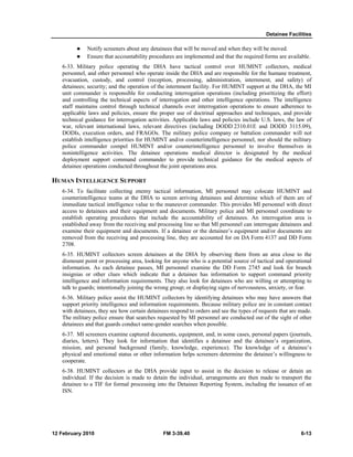 Detainee Facilities 
z Notify screeners about any detainees that will be moved and when they will be moved. 
z Ensure that accountability procedures are implemented and that the required forms are available. 
6-33. Military police operating the DHA have tactical control over HUMINT collectors, medical 
personnel, and other personnel who operate inside the DHA and are responsible for the humane treatment, 
evacuation, custody, and control (reception, processing, administration, internment, and safety) of 
detainees; security; and the operation of the internment facility. For HUMINT support at the DHA, the MI 
unit commander is responsible for conducting interrogation operations (including prioritizing the effort) 
and controlling the technical aspects of interrogation and other intelligence operations. The intelligence 
staff maintains control through technical channels over interrogation operations to ensure adherence to 
applicable laws and policies, ensure the proper use of doctrinal approaches and techniques, and provide 
technical guidance for interrogation activities. Applicable laws and policies include U.S. laws, the law of 
war, relevant international laws, relevant directives (including DODD 2310.01E and DODD 3115.09), 
DODIs, execution orders, and FRAGOs. The military police company or battalion commander will not 
establish intelligence priorities for HUMINT and/or counterintelligence personnel, nor should the military 
police commander compel HUMINT and/or counterintelligence personnel to involve themselves in 
nonintelligence activities. The detainee operations medical director is designated by the medical 
deployment support command commander to provide technical guidance for the medical aspects of 
detainee operations conducted throughout the joint operations area. 
HUMAN INTELLIGENCE SUPPORT 
6-34. To facilitate collecting enemy tactical information, MI personnel may colocate HUMINT and 
counterintelligence teams at the DHA to screen arriving detainees and determine which of them are of 
immediate tactical intelligence value to the maneuver commander. This provides MI personnel with direct 
access to detainees and their equipment and documents. Military police and MI personnel coordinate to 
establish operating procedures that include the accountability of detainees. An interrogation area is 
established away from the receiving and processing line so that MI personnel can interrogate detainees and 
examine their equipment and documents. If a detainee or the detainee’s equipment and/or documents are 
removed from the receiving and processing line, they are accounted for on DA Form 4137 and DD Form 
2708. 
6-35. HUMINT collectors screen detainees at the DHA by observing them from an area close to the 
dismount point or processing area, looking for anyone who is a potential source of tactical and operational 
information. As each detainee passes, MI personnel examine the DD Form 2745 and look for branch 
insignias or other clues which indicate that a detainee has information to support command priority 
intelligence and information requirements. They also look for detainees who are willing or attempting to 
talk to guards; intentionally joining the wrong group; or displaying signs of nervousness, anxiety, or fear. 
6-36. Military police assist the HUMINT collectors by identifying detainees who may have answers that 
support priority intelligence and information requirements. Because military police are in constant contact 
with detainees, they see how certain detainees respond to orders and see the types of requests that are made. 
The military police ensure that searches requested by MI personnel are conducted out of the sight of other 
detainees and that guards conduct same-gender searches when possible. 
6-37. MI screeners examine captured documents, equipment, and, in some cases, personal papers (journals, 
diaries, letters). They look for information that identifies a detainee and the detainee’s organization, 
mission, and personal background (family, knowledge, experience). The knowledge of a detainee’s 
physical and emotional status or other information helps screeners determine the detainee’s willingness to 
cooperate. 
6-38. HUMINT collectors at the DHA provide input to assist in the decision to release or detain an 
individual. If the decision is made to detain the individual, arrangements are then made to transport the 
detainee to a TIF for formal processing into the Detainee Reporting System, including the issuance of an 
ISN. 
12 February 2010 FM 3-39.40 6-13 
 