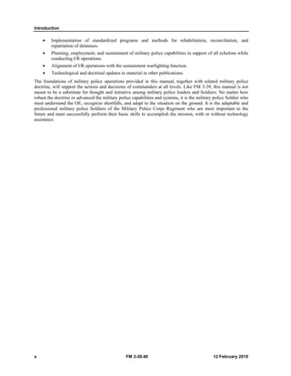 Introduction 
• Implementation of standardized programs and methods for rehabilitation, reconciliation, and 
repatriation of detainees. 
• Planning, employment, and sustainment of military police capabilities in support of all echelons while 
conducting I/R operations. 
• Alignment of I/R operations with the sustainment warfighting function. 
• Technological and doctrinal updates to material in other publications. 
The foundations of military police operations provided in this manual, together with related military police 
doctrine, will support the actions and decisions of commanders at all levels. Like FM 3-39, this manual is not 
meant to be a substitute for thought and initiative among military police leaders and Soldiers. No matter how 
robust the doctrine or advanced the military police capabilities and systems, it is the military police Soldier who 
must understand the OE, recognize shortfalls, and adapt to the situation on the ground. It is the adaptable and 
professional military police Soldiers of the Military Police Corps Regiment who are most important to the 
future and must successfully perform their basic skills to accomplish the mission, with or without technology 
assistance. 
x FM 3-39.40 12 February 2010 
 