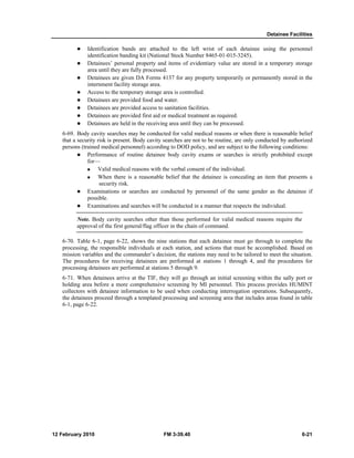 Detainee Facilities 
z Identification bands are attached to the left wrist of each detainee using the personnel 
identification banding kit (National Stock Number 8465-01-015-3245). 
z Detainees’ personal property and items of evidentiary value are stored in a temporary storage 
area until they are fully processed. 
z Detainees are given DA Forms 4137 for any property temporarily or permanently stored in the 
internment facility storage area. 
z Access to the temporary storage area is controlled. 
z Detainees are provided food and water. 
z Detainees are provided access to sanitation facilities. 
z Detainees are provided first aid or medical treatment as required. 
z Detainees are held in the receiving area until they can be processed. 
6-69. Body cavity searches may be conducted for valid medical reasons or when there is reasonable belief 
that a security risk is present. Body cavity searches are not to be routine, are only conducted by authorized 
persons (trained medical personnel) according to DOD policy, and are subject to the following conditions: 
z Performance of routine detainee body cavity exams or searches is strictly prohibited except 
for— 
„ Valid medical reasons with the verbal consent of the individual. 
„ When there is a reasonable belief that the detainee is concealing an item that presents a 
security risk. 
z Examinations or searches are conducted by personnel of the same gender as the detainee if 
possible. 
z Examinations and searches will be conducted in a manner that respects the individual. 
Note. Body cavity searches other than those performed for valid medical reasons require the 
approval of the first general/flag officer in the chain of command. 
6-70. Table 6-1, page 6-22, shows the nine stations that each detainee must go through to complete the 
processing, the responsible individuals at each station, and actions that must be accomplished. Based on 
mission variables and the commander’s decision, the stations may need to be tailored to meet the situation. 
The procedures for receiving detainees are performed at stations 1 through 4, and the procedures for 
processing detainees are performed at stations 5 through 9. 
6-71. When detainees arrive at the TIF, they will go through an initial screening within the sally port or 
holding area before a more comprehensive screening by MI personnel. This process provides HUMINT 
collectors with detainee information to be used when conducting interrogation operations. Subsequently, 
the detainees proceed through a templated processing and screening area that includes areas found in table 
6-1, page 6-22. 
12 February 2010 FM 3-39.40 6-21 
 