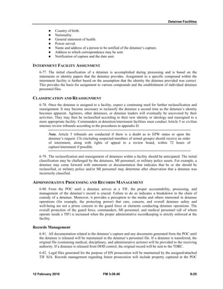 Detainee Facilities 
z Country of birth. 
z Nationality. 
z General statement of health. 
z Power served. 
z Name and address of a person to be notified of the detainee’s capture. 
z Address to which correspondence may be sent. 
z Notification of capture and the date sent. 
INTERNMENT FACILITY ASSIGNMENT 
6-77. The initial classification of a detainee is accomplished during processing and is based on the 
statements or identity papers that the detainee provides. Assignment to a specific compound within the 
internment facility is further based on the assumption that the identity the detainee provided was correct. 
This provides the basis for assignment to various compounds and the establishment of individual detainee 
personnel files. 
CLASSIFICATION AND REASSIGNMENT 
6-78. Once the detainee is assigned to a facility, expect a continuing need for further reclassification and 
reassignment. It may become necessary to reclassify the detainee a second time as the detainee’s identity 
becomes apparent. Agitators, other detainees, or detainee leaders will eventually be uncovered by their 
activities. They may then be reclassified according to their new identity or ideology and reassigned to a 
more appropriate facility. Commanders at detention/internment facilities must conduct Article 5 or civilian 
internee review tribunals according to the procedures in appendix D. 
Note. Article 5 tribunals are conducted if there is a doubt as to EPW status or upon the 
detainee’s request. CIs (including suspected members of armed groups) should receive an order 
of internment, along with rights of appeal to a review board, within 72 hours of 
capture/internment if possible. 
6-79. The reclassification and reassignment of detainees within a facility should be anticipated. The initial 
classification may be challenged by the detainees, MI personnel, or military police assets. For example, a 
detainee may come forward with statements or documentation that indicates that he or she should be 
reclassified, or military police and/or MI personnel may determine after observation that a detainee was 
incorrectly classified. 
ADMINISTRATIVE PROCESSING AND RECORDS MANAGEMENT 
6-80. From the POC until a detainee arrives at a TIF, the proper accountability, processing, and 
management of the detainee’s record is crucial. Failure to do so indicates a breakdown in the chain of 
custody of a detainee. Moreover, it provides a perception to the media and others interested in detainee 
operations (for example, the protecting power) that care, concern, and overall detainee safety and 
well-being are not a prime concern to the guard force or elements conducting detainee operations. The 
overall protection of the guard force, commanders, MI personnel, and medical personnel (all of whom 
operate inside a TIF) is increased when the proper administrative recordkeeping is strictly enforced at the 
facility. 
Records Management 
6-81. All documentation related to the detainee’s capture and any documents generated from the POC until 
the detainee is released will be maintained in the detainee’s personnel file. If a detainee is transferred, the 
original file (containing medical, disciplinary, and administrative actions) will be provided to the receiving 
authority. If a detainee is released from DOD control, the original record will be sent to the TDRC. 
6-82. Legal files generated for the purpose of HN prosecution will be maintained by the assigned/attached 
TIF SJA. Records management regarding future prosecution will include property captured at the POC 
12 February 2010 FM 3-39.40 6-25 
 