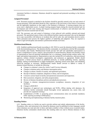 Detainee Facilities 
internment facilities is detainees. Detainees should be respected and protected according to the Geneva 
Conventions. 
Assigned Personnel 
6-88. Personnel assigned or attached to the facilities should be specially trained in the care and control of 
housed personnel. Each individual should be fully cognizant of the provisions of the Geneva Conventions 
and the applicable regulations as they apply to the treatment of detainees. A training program does not 
occur once a deployment occurs. A proper training program begins during the mission-essential task list 
development and with early training and frequent reinforcement of collective and individual tasks that 
support the mission-essential task list tasks. 
6-89. The necessary care and control of detainees is best achieved with carefully selected and trained 
personnel. The specialized nature of duty at the different facilities requires personnel who can be depended 
on to cope successfully with behavior or incidents that call for calm, fair, and immediate decisive action. 
These personnel must possess the highest qualities of leadership and judgment. They are required to 
observe rigid self-discipline and maintain a professional attitude at all times. 
Multifunctional Boards 
6-90. Establish multifunctional boards (according to AR 190-8) to assist the detention facility commander 
in the decisionmaking process. The detention facility commander, in coordination with the MI commander, 
will normally chair boards. Multifunctional boards provide full staff and stakeholder representation to 
ensure a comprehensive review, analysis, and assessment of current functions. Boards will normally consist 
of representatives from all interested stakeholders but, at a minimum, should include military police, MI, 
legal, and medical representatives. Representatives may also include HN civil authorities, other government 
agencies, military criminal investigative organizations, and contractors as appropriate. Boards should 
incorporate a formal process based on published protocols, to include publishing minutes, reporting 
findings, making recommendations to higher headquarters, adjusting current action plans, and scheduling 
follow-up meetings as necessary. Multifunctional boards should convene to address a variety of 
detainee-related functions, to include the following: 
z Changes in a detainee’s status (by Article 5 and CI review tribunals). 
z Changes in detainee policy and detainee interrogation policy. 
z Changes in release, transfer of custody, and repatriation procedures. 
z Receipt of detainee complaints, allegations of abuse, and investigations. 
z Corrective actions based on facility and operational assessments and inspections. 
z Risk assessment, mitigation, and safety programs/plans. 
z Review of detainee disciplinary policies and adjudication processes. 
z Changes in detainee management/environment (compliance measures, integration of new 
facilities). 
z Changes in ROE/RUF. 
z Integration of approved new technologies and NLWs. (When dealing with detainees, the 
detention facility commander should thoroughly review appropriate use, assess risks, and 
provide new equipment training.) 
z Establishment of ICRC or protecting power communications (does not preclude mandatory 
ICRC reporting according to DOD policy). 
z Monitoring and implementing of detainee facility transition plans. 
Standing Orders 
6-91. Standing orders at a facility are used to provide uniform and orderly administration of the facility. 
Procedures, rules, and instructions to be obeyed by detainees must be published (in their language), posted 
where detainees can read and refer to them, and made available to those without access to posted copies. 
Detention facility commanders should ensure that standing orders are read to illiterate detainees in their 
12 February 2010 FM 3-39.40 6-27 
 