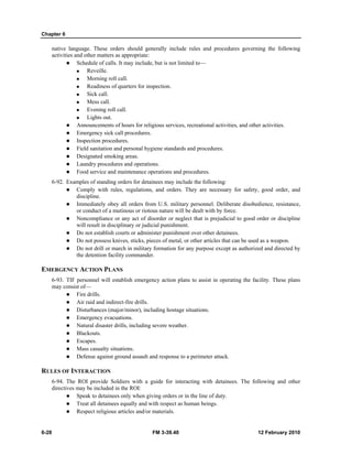 Chapter 6 
native language. These orders should generally include rules and procedures governing the following 
activities and other matters as appropriate: 
z Schedule of calls. It may include, but is not limited to— 
„ Reveille. 
„ Morning roll call. 
„ Readiness of quarters for inspection. 
„ Sick call. 
„ Mess call. 
„ Evening roll call. 
„ Lights out. 
z Announcements of hours for religious services, recreational activities, and other activities. 
z Emergency sick call procedures. 
z Inspection procedures. 
z Field sanitation and personal hygiene standards and procedures. 
z Designated smoking areas. 
z Laundry procedures and operations. 
z Food service and maintenance operations and procedures. 
6-92. Examples of standing orders for detainees may include the following: 
z Comply with rules, regulations, and orders. They are necessary for safety, good order, and 
discipline. 
z Immediately obey all orders from U.S. military personnel. Deliberate disobedience, resistance, 
or conduct of a mutinous or riotous nature will be dealt with by force. 
z Noncompliance or any act of disorder or neglect that is prejudicial to good order or discipline 
will result in disciplinary or judicial punishment. 
z Do not establish courts or administer punishment over other detainees. 
z Do not possess knives, sticks, pieces of metal, or other articles that can be used as a weapon. 
z Do not drill or march in military formation for any purpose except as authorized and directed by 
the detention facility commander. 
EMERGENCY ACTION PLANS 
6-93. TIF personnel will establish emergency action plans to assist in operating the facility. These plans 
may consist of— 
z Fire drills. 
z Air raid and indirect-fire drills. 
z Disturbances (major/minor), including hostage situations. 
z Emergency evacuations. 
z Natural disaster drills, including severe weather. 
z Blackouts. 
z Escapes. 
z Mass casualty situations. 
z Defense against ground assault and response to a perimeter attack. 
RULES OF INTERACTION 
6-94. The ROI provide Soldiers with a guide for interacting with detainees. The following and other 
directives may be included in the ROI: 
z Speak to detainees only when giving orders or in the line of duty. 
z Treat all detainees equally and with respect as human beings. 
z Respect religious articles and/or materials. 
6-28 FM 3-39.40 12 February 2010 
 