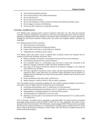 Detainee Facilities 
z Treat all medical problems seriously. 
z Do not discuss politics or the conflict with detainees. 
z Do not make promises. 
z Do not make obscene gestures. 
z Do not make derogatory remarks or political comments about detainees and their causes. 
z Do not engage in commerce with detainees. 
z Do not give gifts to detainees or accept gifts from them. 
CONTROL AND DISCIPLINE 
6-95. Military police maintain positive control of detainees under their care. The clear and consistent 
standards of behavior identified by the guard force will assist in maintaining discipline within the detainee 
population. Embedded within those standards is the inherent right to self-defense if a situation should arise. 
Through fair and humane treatment, military police can ensure that compliant detainee conditions are 
established. 
6-96. Maintain humane but firm control by— 
z Observing rigorous self-discipline. 
z Maintaining a professional but impersonal attitude. 
z Coping calmly with hostile or unruly behavior or incidents. 
z Taking judicious, immediate, decisive action. 
6-97. Military police take positive action to establish daily or periodic routines and responses that are 
conducive to good order, discipline, and control. They— 
z Require compliance with policies and procedures that provide firm control of detainees. 
z Use techniques that provide firm control of detainees. 
z Give reasonable orders in a commanding voice, and strive to learn basic commands in the 
detainees’ language to help them comply with facility standards and rules. 
z Post copies of the Geneva Conventions (printed in the detainees’ language) in the compound 
where detainees can read them. 
z Post rules, regulations, instructions, notices, orders, and other announcements that detainees are 
expected to obey in areas where they can read them. Posted information must be printed in a 
language that they understand, and copies must be provided to detainees who do not have access 
to posted copies. 
z Ensure that detainees obey rules, orders, and directives. 
z Report a detainee’s refusal or failure to obey an order or regulation. 
6-98. The detention facility commander establishes the rules needed to maintain discipline and security in 
each facility. They are rigidly enforced. The following are never permitted: 
z Fraternizing among detainees and U.S. armed forces or civilian personnel. 
z Establishing relationships between detainees and U.S. armed forces or civilian personnel. 
z Photographing or videotaping detainees for other than official reasons. 
z Allowing detainees to establish their own court system. 
z Donating or receiving gifts or any commercial activity between persons in U.S. custody and the 
U.S. armed forces. 
6-99. If necessary, the military police commander or appointed officer can initiate general court-martial 
proceedings against detainees using the MCM; UCMJ; and U.S. laws, regulations, and orders in force 
during the time of their internment. The I/R battalion requires adequate MOS 27D personnel to accomplish 
this mission. Do not deliver detainees to civil authorities for an offense unless a member of the U.S. armed 
forces would be delivered for committing a similar offense. (See AR 190-8 for a complete discussion on 
detainee judicial proceedings.) 
12 February 2010 FM 3-39.40 6-29 
 