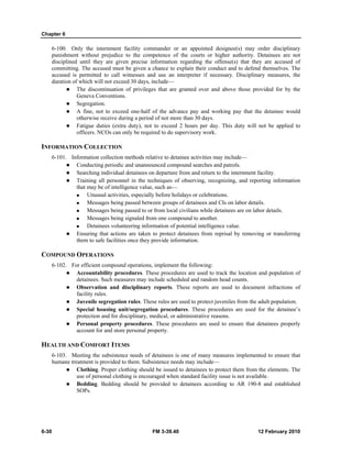 Chapter 6 
6-100. Only the internment facility commander or an appointed designee(s) may order disciplinary 
punishment without prejudice to the competence of the courts or higher authority. Detainees are not 
disciplined until they are given precise information regarding the offense(s) that they are accused of 
committing. The accused must be given a chance to explain their conduct and to defend themselves. The 
accused is permitted to call witnesses and use an interpreter if necessary. Disciplinary measures, the 
duration of which will not exceed 30 days, include— 
z The discontinuation of privileges that are granted over and above those provided for by the 
Geneva Conventions. 
z Segregation. 
z A fine, not to exceed one-half of the advance pay and working pay that the detainee would 
otherwise receive during a period of not more than 30 days. 
z Fatigue duties (extra duty), not to exceed 2 hours per day. This duty will not be applied to 
officers. NCOs can only be required to do supervisory work. 
INFORMATION COLLECTION 
6-101. Information collection methods relative to detainee activities may include— 
z Conducting periodic and unannounced compound searches and patrols. 
z Searching individual detainees on departure from and return to the internment facility. 
z Training all personnel in the techniques of observing, recognizing, and reporting information 
that may be of intelligence value, such as— 
„ Unusual activities, especially before holidays or celebrations. 
„ Messages being passed between groups of detainees and CIs on labor details. 
„ Messages being passed to or from local civilians while detainees are on labor details. 
„ Messages being signaled from one compound to another. 
„ Detainees volunteering information of potential intelligence value. 
z Ensuring that actions are taken to protect detainees from reprisal by removing or transferring 
them to safe facilities once they provide information. 
COMPOUND OPERATIONS 
6-102. For efficient compound operations, implement the following: 
z Accountability procedures. These procedures are used to track the location and population of 
detainees. Such measures may include scheduled and random head counts. 
z Observation and disciplinary reports. These reports are used to document infractions of 
facility rules. 
z Juvenile segregation rules. These rules are used to protect juveniles from the adult population. 
z Special housing unit/segregation procedures. These procedures are used for the detainee’s 
protection and for disciplinary, medical, or administrative reasons. 
z Personal property procedures. These procedures are used to ensure that detainees properly 
account for and store personal property. 
HEALTH AND COMFORT ITEMS 
6-103. Meeting the subsistence needs of detainees is one of many measures implemented to ensure that 
humane treatment is provided to them. Subsistence needs may include— 
z Clothing. Proper clothing should be issued to detainees to protect them from the elements. The 
use of personal clothing is encouraged when standard facility issue is not available. 
z Bedding. Bedding should be provided to detainees according to AR 190-8 and established 
SOPs. 
6-30 FM 3-39.40 12 February 2010 
 