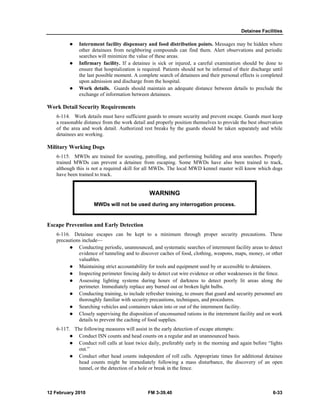 Detainee Facilities 
z Internment facility dispensary and food distribution points. Messages may be hidden where 
other detainees from neighboring compounds can find them. Alert observations and periodic 
searches will minimize the value of these areas. 
z Infirmary facility. If a detainee is sick or injured, a careful examination should be done to 
ensure that hospitalization is required. Patients should not be informed of their discharge until 
the last possible moment. A complete search of detainees and their personal effects is completed 
upon admission and discharge from the hospital. 
z Work details. Guards should maintain an adequate distance between details to preclude the 
exchange of information between detainees. 
Work Detail Security Requirements 
6-114. Work details must have sufficient guards to ensure security and prevent escape. Guards must keep 
a reasonable distance from the work detail and properly position themselves to provide the best observation 
of the area and work detail. Authorized rest breaks by the guards should be taken separately and while 
detainees are working. 
Military Working Dogs 
6-115. MWDs are trained for scouting, patrolling, and performing building and area searches. Properly 
trained MWDs can prevent a detainee from escaping. Some MWDs have also been trained to track, 
although this is not a required skill for all MWDs. The local MWD kennel master will know which dogs 
have been trained to track. 
WARNING 
MWDs will not be used during any interrogation process. 
Escape Prevention and Early Detection 
6-116. Detainee escapes can be kept to a minimum through proper security precautions. These 
precautions include— 
z Conducting periodic, unannounced, and systematic searches of internment facility areas to detect 
evidence of tunneling and to discover caches of food, clothing, weapons, maps, money, or other 
valuables. 
z Maintaining strict accountability for tools and equipment used by or accessible to detainees. 
z Inspecting perimeter fencing daily to detect cut wire evidence or other weaknesses in the fence. 
z Assessing lighting systems during hours of darkness to detect poorly lit areas along the 
perimeter. Immediately replace any burned out or broken light bulbs. 
z Conducting training, to include refresher training, to ensure that guard and security personnel are 
thoroughly familiar with security precautions, techniques, and procedures. 
z Searching vehicles and containers taken into or out of the internment facility. 
z Closely supervising the disposition of unconsumed rations in the internment facility and on work 
details to prevent the caching of food supplies. 
6-117. The following measures will assist in the early detection of escape attempts: 
z Conduct ISN counts and head counts on a regular and an unannounced basis. 
z Conduct roll calls at least twice daily, preferably early in the morning and again before “lights 
out.” 
z Conduct other head counts independent of roll calls. Appropriate times for additional detainee 
head counts might be immediately following a mass disturbance, the discovery of an open 
tunnel, or the detection of a hole or break in the fence. 
12 February 2010 FM 3-39.40 6-33 
 